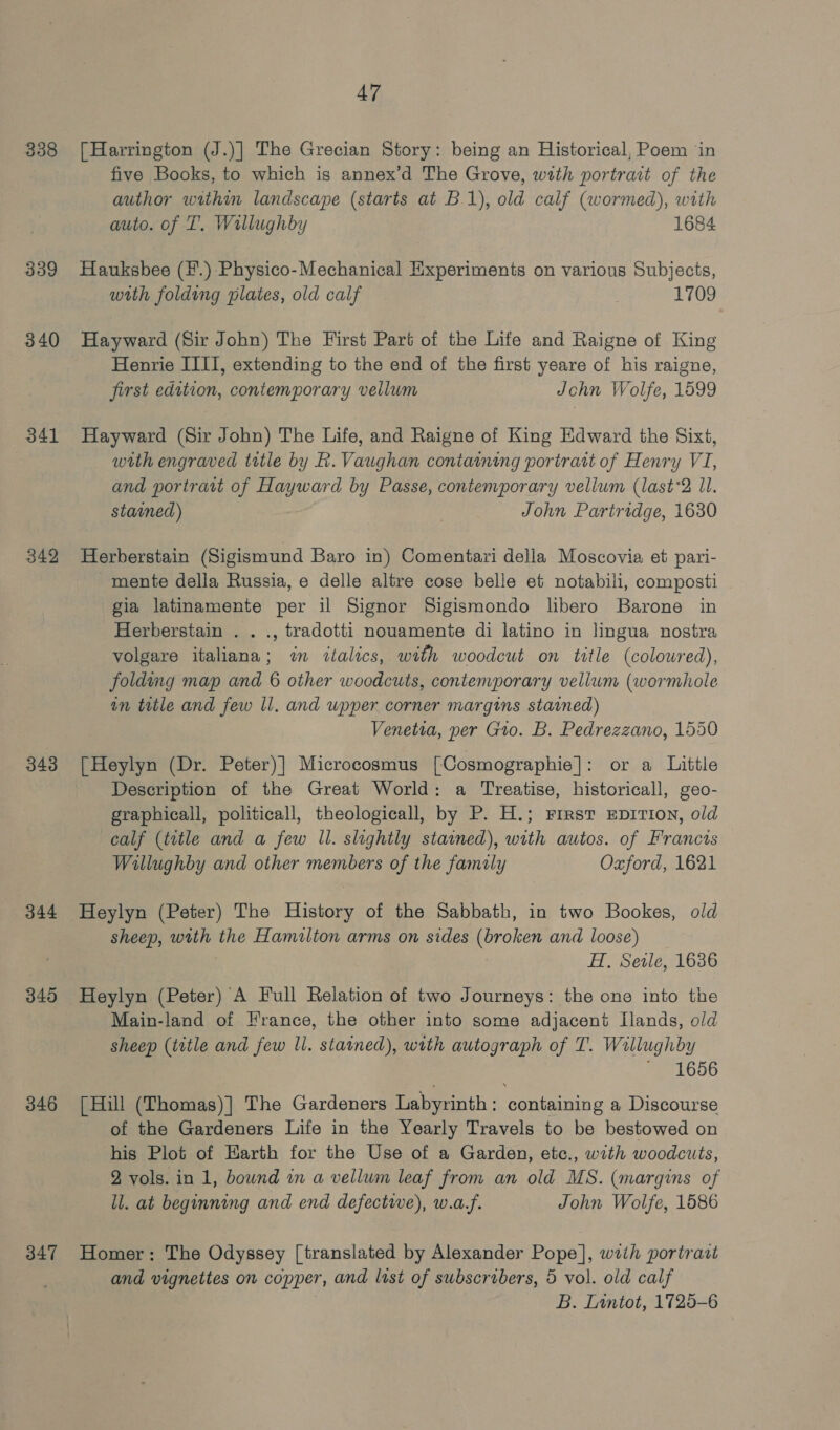 338 339 340 341 342 343 344 345 346 347 47 [Harrington (J.)| The Grecian Story: being an Historical, Poem ‘in five Books, to which is annex’d The Grove, with portrait of the author within landscape (starts at B.1), old calf (wormed), with auto. of T. Willughby 1684 Hauksbee (1.) Physico-Mechanical Experiments on various Subjects, with folding plates, old calf | 1709 Hayward (Sir John) The First Part of the Life and Raigne of King Henrie IIII, extending to the end of the first yeare of his raigne, first edition, contemporary vellum John Wolfe, 1599 Hayward (Sir John) The Life, and Raigne of King Edward the Sixt, with engraved title by R. Vaughan containing portrait of Henry VI, and portratt of Hayward by Passe, contemporary vellum (last*2 Il. stained) John Partridge, 1630 Herberstain (Sigismund Baro in) Comentari della Moscovia et pari- mente della Russia, e delle altre cose belle et notabili, composti gia latinamente per il Signor Sigismondo libero Barone in Herberstain . . ., tradotti nouamente di latino in lingua nostra volgare italiana; in italics, with woodcut on title (colowred), folding map and 6 other woodcuts, contemporary vellum (wormhole in title and few ll. and upper corner margins stained) Venetia, per Gio. B. Pedrezzano, 1550 [Heylyn (Dr. Peter)] Microcosmus [Cosmographie]: or a Little Description of the Great World: a Treatise, historicall, geo- graphicall, politicall, theologicall, by P. H.; First EDITION, old calf (title and a few Il. slightly stained), with autos. of Francis Willughby and other members of the family Oxford, 1621 sheep, with the Hamilton arms on sides (broken and loose) | H, Sele, 1636 Heylyn (Peter) A Full Relation of two Journeys: the one into the Main-land of France, the other into some adjacent Ilands, old sheep (title and few ll. stamned), with autograph of T. Willughby ~ 1656 [Hill (Thomas)] The Gardeners Labyrinth: containing a Discourse of the Gardeners Life in the Yearly Travels to be bestowed on his Plot of Earth for the Use of a Garden, etc., with woodcuts, 2 vols. in 1, bownd in a vellum leaf from an old MS. (margins of ll. at beginning and end defective), w.a.f. John Wolfe, 1586 Homer: The Odyssey [translated by Alexander Pope], wiih portraat and vignettes on copper, and list of subscribers, 5 vol. old calf B. Lintot, 1725-6