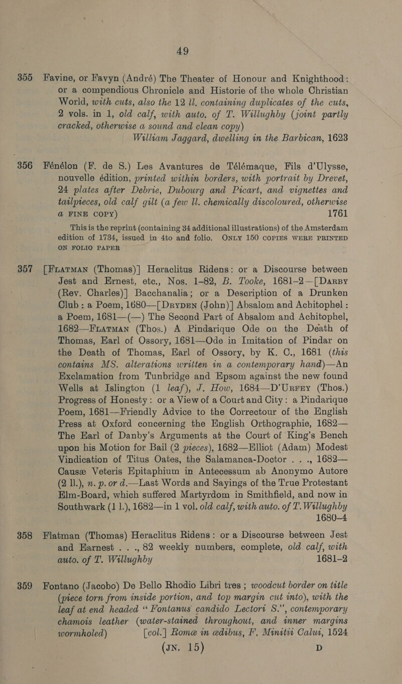 399 Favine, or Favyn (André) The Theater of Honour and Knighthood: or a compendious Chronicle and Historie of the whole Christian World, with cuts, also the 12 Ul. containing duplicates of the cuts, 2 vols. in 1, old calf, with awto. of T. Willughby (joint partly cracked, otherwise a sound and clean copy) William Jaggard, dwelling in the Barbican, 1623 356 Fénélon (F. de 8S.) Les Avantures de Télémaque, Fils d’Ulysse, nouvelle édition, printed within borders, with portrait by Drevet, 24 plates after Debrie, Dubourg and Pricart, and vignettes and tatlpreces, old calf gilt (a few ll. chemically discoloured, otherwise a&amp; FINE COPY) 1761 This is the reprint (containing 34 additional illustrations) of the Amsterdam edition of 1734, issued in 4to and folio. Onty 150 COPIES WERE PRINTED ON FOLIO PAPER 357 [Fratman (Thomas)] Heraclitus Ridens: or a Discourse between Jest and Ernest, etc., Nos. 1-82, B. Tooke, 1681-—2—[ Darsy (Rev. Charles)] Bacchanalia; or a Description of a Drunken Club : a Poem, 1680—[ Drypmn (John) | Absalom and Achitophel : a Poem, 1681—(—) The Second Part of Absalom and Achitophel, 1682—Fratman (Thos.) A Pindarique Ode on the Death of Thomas, Earl of Ossory, 1681—Ode in Imitation of Pindar on the Death of Thomas, Earl of Ossory, by K. C., 1681 (this contains MS. alterations written in a contemporary hand)—An Exclamation from Tunbridge and Epsom against the new found Wells at Islington (1 leaf), J. How, 1684—D’Urrery (Thos.) Progress of Honesty: or a View of a Court and City: a Pindarique Poem, 1681-—Friendly Advice to the Correctour of the English Press at Oxford concerning the English Orthographie, 1682— The Earl of Danby’s Arguments at the Court of King’s Bench upon his Motion for Bail (2 pieces), 1682—Hlliot (Adam) Modest Vindication of Titus Oates, the Salamanca-Doctor .. ., 1682— Causz Veteris Epitaphium in Antecessum ab Anonymo Autore (2 ).), n. p. or d.—Last Words and Sayings of the True Protestant Elm-Board, which suffered Martyrdom in Smithfield, and now in Southwark (1 1.), 1682—in 1 vol. old calf, with auto. of T. Wallughby 1680-4 358 Flatman (Thomas) Heraclitus Ridens: or a Discourse between Jest and Harnest .. ., 82 weekly numbers, complete, old calf, with auto. of I. Wallughby 1681-2 359 Fontano (Jacobo) De Bello Rhodio Libri tres ; woodcut border on tttle (piece torn from inside portion, and top margin cut into), with the leaf at end headed ‘“‘ Fontanus candido Lectori S.”, contemporary chamois leather (water-stained throughout, and mner margins wormholed) [col.] Rome in edibus, F, Minitit Calut, 1524 (JN. 15) D