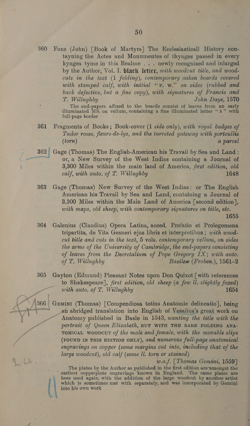 360 Foxe (John) [Book of Martyrs] The Hcclesiasticall History con- tayning the Actes and Monumentes of thynges passed in every kynges tyme in this Realme .. . newly recognised and inlarged by the Author, Vol. I. black letier, with woodcut ttle, and wood- cuts wn the text (1 folding), contemporary oaken boards covered with stamped calf, with initial “F. w.” on sides (rubbed and back defective, but a fine copy), with signatures of Francis and T. Wallughby ° John Daye, 1570 The end-papers affixed to the boards consist of leaves from an early illuminated MS. on vellum, containing a fine ‘illuminated letter “A” with full-page border 3861 Fragments of Books; Book-cover (1 side only), with royal badges of Tudor roses, gs -de-lys, and the turreted gateway with portcullts (torn) a parcel 362 Gage (Thomas) The English-American his Travail by Sea and Land : aN or, a New Survey of the West Indias containing a Journal of 3 300 Miles within the main land of America, first edition, old calf, with auto. of T. Wallughby 1648 363 Gage (Thomas) New Survey of the West Indias: or The English American his Travail by Sea and Land, containing a Journal of 3,300 Miles within the Main Land of America [second edition ], with maps, old sheep, with contemporary signatures on title, etc. 1655 364 ‘Galenius (Claudius) Opera Latina, acced. Prefatio et Prolegomena tripartita, de Vita Gesneri ejus libris et interpretibus ; with wood- cut ttle and cuts in the text, 5 vols. contemporary vellwm, on sides the arms of the University of Cambridge, the end-papers consisting of leaves from the Decretaliwm of Pope Gregory LX; with auto. of T. Wallughby Bastlee (F'roben.), 1561-2 365 Gayton (Edmund) Pleasant Notes upon Don Quixot | with references to Shakespeare |, first edition, old sheep (a few ll. slightly foxed) with auto. of T. Wallughby 1654 1366 | Rousse (Thomas) [Compendiosa totius Anatomie delineatio], being “ H an abridged translation into English of Vesalius’s great work on Anatomy published in Basle in 1043, wanting the title with the portratt of Queen Hlizabeth, BUT WITH THE RARE FOLDING ANA- TOMICAL woopcurT of the male and female, with the movable slips (FOUND IN THIS EDITION ONLY), and numerous full-page anatomical engravings on copper (some margins cut into, including that of the large woodcut), old calf (some ll. torn or stained) w.a.f. [Thomas Gemini, 1559] The plates by the Author as published in the first edition areamongst the _ earliest copperplate engravings known in England. The same plates are » here used again, with the addition of the large woodcut by another artist which is sometimes met with separately, and was incorporated by Gemini into his own work