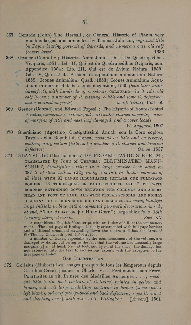 od, 367 Gerarde (John) The Herball: or General Historie of Plants, very much enlarged and amended by Thomas Johnson, engraved twile by Payne bearing portrait of Gerarde, and numerous cuts, old calf (covers loose) 1636 368 Gesner (Conrad v.) Historizs Animalium, Lib. I, De Quadrupedibus Viviparis, 1551; Lib. II, Qui est de Griiennsdia Oviparis, cum Appendice, 1554; Lib. III, Qui est de Avium Natura, 1555 ; Lib. TV, Qui est de Piscium et aquatilium animantium Natura, 1558 ; Icones Animalium Quad., 1553; Icones Animalium Aqua- * tilium in mari et dulcibus aquis degentium, 1560 (both these latter imperfect), with hundreds of woodcuts, cououRED—in 3 vols. old calf (worn ; a number of Il. missing, a title and some Il. defective ; water-stained in parts) w.a.f. Tigurt, 1551-60 369 Gesner (Conrad), and Edward Topsell: The Historie of Foure-Footed Beastes, numerous woodcuts, old calf (water-stained in parts, corner of margins of title and next leaf damaged, and a cover loose) W. Jaggard, 1607 370 Gietiniario (Agostino) Castigatissimi Annali con la Coro copiosa Tavola della Republi di Genoa, woodcut on ttle and on reverse, contemporary vellum (title and a number of ll. stained and halo defective) Genoa, 1537 3871 GLANVILLE (Bartholomeus) DE PROPRIETATIBUS RERUM ; TRANSLATED by JouHNn of Trevisa: ILLUMINATED MANU- SCRIPT, beautifully written in a large cursive book hand on 387 Ll. of stout vellum (224 im. by 154 in.), in double columns of 43 lines, WITH 21 LARGE ILLUMINATED INITIALS, ONE FULL-PAGE BORDER, 13 THREE-QUARTER PAGE BORDERS, AND 7 PP. WITH BORDERS EXTENDING DOWN BETWEEN THE COLUMNS AND ACROSS HEAD AND FOOT OF PAGE, ALL WITH FLORAL SCROLLS, AND RICHLY ILLUMINATED IN BURNISHED GOLD AND COLOURS, also many hundred large intials m blue with ornamental pen-work decorations in red ; at end, ‘Tue AppBay OF pe Horny Gost”; large thick folio, 18th Century stamped russia Sec. XV A magnificent Hinglish Manuscript pith an Index of 8 ll. at the commence- ment. The first page of Prologue is richly ornamented with full-page borders and additional ornament extending down the centre, and has the Arms of Sir Thomas Chaworth (obit. 1459) at foot A number of leaves, especially at the commencement of the volume, are damaged by damp, but owing to the fact that the volume has unusually large margins (24 im. at head, 5 in. at foot, and 43 im. at the sides), the damage has not extended into the text to any serious extent, with the exception of the first page of Index | SEE ILLUSTRATION 372 Goltzius (Hubert) Les Images presque de tous les Empereurs depuis C. Julius Casar jusques a Charles V. et Ferdinandus son Frere, _Pourtraites au vif, Prinses des Medailles Anciennes.. . .; wood- cut title (with bust portrart of Golltzius) printed in yellow and brown, and 155 large medallion portraits in brown (some spaces deft blank), old calf gilt (rubbed and back defective; some-ll. soiled and stitching loose), with auto. of T. Wallughby [Anvers], 1561