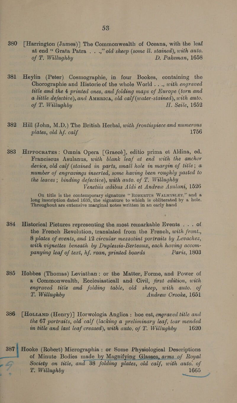 380 [Harrington (James)] The Commonwealth of Oceana, with the leaf atiend ‘‘ Grata Patra . . .,” old sheep (some ll. stained), with auto. of T. Wallughby D. Pakeman, 1658 381 Heylin (Peter) Cosmographie, in four Bookes, containing the Chorographie and Historie of the whole World... ., with engraved title and the 4 printed ones, and folding maps of Europe (torn and a litile defective), and America, old calf (water-stained), with auto. of T. Wallughby H. Seile, 1652 382 Hill (John, M.D.) The British Herbal, with frontispiece and numerous plates, old hf. calf 1756 383 Hrppocrates: Omnia Opera [Graecé], editio prima et Aldina, ed. Franciscus Asulanus, with blank leaf at end with the anchor device, old calf (stained in parts, small hole in margin of tatle; a number of engravings inserted, some having been roughly pasted to the leaves ; binding defective), with auto. of T. Wallughby Venettis edtbus Aldi et Andree Asulant, 1526 On title is the contemporary signature ‘“‘ RopERTUS WALMYSLEy,” and a long inscription dated 1635, the signature to which is obliterated by a hole. Throughout are extensive marginal notes written in an early hand 384 Historical Pictures representing the most remarkable Events . . . of the French Revolution, translated from the French, with front., 8 plates of events, and 12 circular mezzotint portraits by Levachez, with vignettes beneath by Duplessis-Berteaux, each having accom- panying leaf of text, hf. roan, printed boards — Paris, 1803 385 Hobbes (Thomas) Leviathan: or the Matter, Forme, and Power of a Commonwealth, Heciesiasticall and Civil, first edition, with engraved title and folding table, old sheep, with auto. of T. Wallughby Andrew Crooke, 1651 386 [Honnanp (Henry)] Horwologia Anglica : hoe est, engraved title and the 67 portraits, old calf (lacking a preliminary leaf, tear mended im title and last leaf creased), with auto. of T. Willughby 1620 387 ) Hooke (Robert) Micrographia : or Some Physiological Descriptions of Minute Bodies made by Magnifying Glasses, arms of Roy yal a Society on title, and 38° folding plates, old calf, with auto. of pis € T. Wallughby 1665 . . i misninees ace