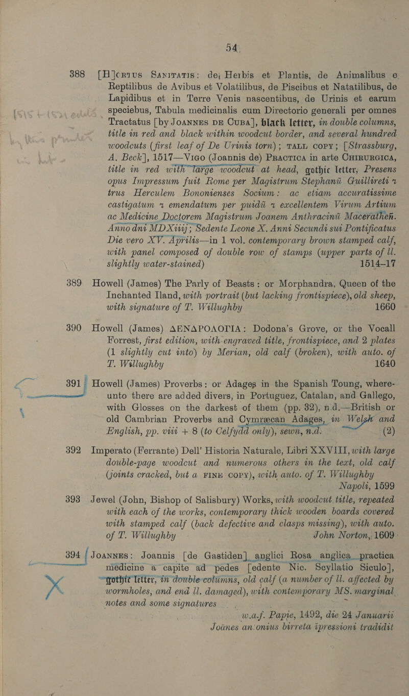JA 388 [H]crius Saniratis: de; Herbis et Plantis, de Animalibus ¢ Reptilibus de Avibus et Volatilibus, de Piscibus et Natatilibus, de Lapidibus et in Terre Venis nascentibus, de Urinis et earum speciebus, Tabula medicinalis cum Directorio generali per omnes Tractatus [by JoANNES DE CusBa], black letter, on dowble columns, title an red and black within woodcut border, and several hundred woodcuts (first leaf of De Urints torn); Tatu copy; [ Strassburg, A, Beck], 1517—Vieo (Joannis de) Practica in arte CHIRURGICA, title in red with large woodcut at head, gothic letter, Presens opus Inpressum futt Rome per Magistrum Stephani Guillerets x trus Herculem Bononienses Socium: ac etiam accuratissime castigatum 1 emendatum per puidti x eaxcellentem Virwm Artowm ac Medicine Doctorem Magistrum Joanem Anthracini Macerathen. Anno dnt MDX: - Sedente Leone X. Anni Secundi sut Pontificatus Die vero XV. Aprilis—in 1 vol. contemporary brown stamped calf, with panel composed of double row y stamps (upper parts of ll. sloghtly water-stained) 1514-17 389 Howell (James) The Parly of Beasts: or Morphandra, Queen of the Inchanted Hand, with portratt (but lacking frontisprece), old sheep, with signature vi T. Wallughby : 1660 390 Howell (James) AENAPOAOTIA: Dodona’s Grove, or the Vocall Forrest, first edition, with-engraved title, frontispiece, and 2 plates (1 sleghtly cut onto) by Merian, old calf (broken), with auto. of T. Wallughby 1640 ae 391 Howell (James) Proverbs: or Adages in the Spanish Toung, where- —mmncomen . Unto there are added divers, in Portuguez, Catalan, and Gallego, . with Glosses on the darkest of them (pp. 32), 5.d.—British or . old Cambrian Proverbs and Cymrecan Adages ete gk and (2) 392 Imperato (Ferrante) Dell’ Historia Naturale, Libri XXVIII, with large dowble-page woodcut and numerous others wm the text, old calf (Jownts cracked, but a FINw Copy), with auto. of T. Wallughby Napolt, 1599 393 Jewel (John, Bishop of Salisbury) Works, wath woodcut tatle, repeated with each of the works, contemporary thick wooden boards covered with stamped calf (back defective and clasps missing), with auto. of T. Willughby | John Norton, 1609» English, pp. viit + 8 (to Celfydd only), sewn, n.d. 394 | Joannes: Joannis [de Gastiden] anglici Rosa _angliogpraction ii medicine a capite ad pedes [edente ‘Nic. ‘Seyllatio Siculo], ~qothtt letter, 1 dowble-colimns, old calf (a number of ll. affected by x wormholes, and end Ll. damage with contemporary MS. marginal. notes and some signatures . wee Papie, 1492, die 24 Januari Joanes an:onius birreta tpressioni tradidit