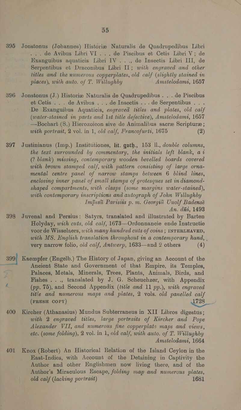 414) 395 Jonstonus (Johannes) Historise Naturalis de Quadrupedibus Libri ... de Avibus Libri VI... de Piscibus et Cetis Libri V; de Exanguibus aquaticis Libri IV ..., de Insectis Libri III, de Serpentibus et Draconibus Libri IL; with engraved and other titles and the numerous copperplates, old calf (slightly staned in places), with auto. of T. Willughby Amstelodamt, 1657 396 Jonstonus (J.) Historia Naturalis de Quadrupedibus . . . de Piscibus et Cetis .. . de Avibus .. . de Insectis ... de cogiestalnne De yours auations nied titles and plates, old calf (water-stained an parts and Ist tetle defective), Amstelodamt, 1657 —Bochart (S.) Hierozoicon sive de Animalibus sacre Scripture ; with portrait, 2 vol. in 1, old calf, Francofurts, 1675 (2) 397 Justinianus (Imp.) Institutiones, lit. qoth., 153 Il., dowble columns, the text surrounded by commentary, the witrals left blank, a1 (2 blank) missing, contemporary wooden bevelled boards covered with brown stamped calf, with pattern consisting of large orna- mental centre panel of narrow stamps between 6 blind lines, enclosing nner panel of small stamps of grotesques set in diamond- shaped compartments, with clasps (some margins water-stained), with contemporary inscriptions and autograph of John Wallughby Impssti Parisus p.m. Georgi Uuolf Badensé An. dit, 1493 398 Juvenal and Persius: Satyrs, translated and illustrated by Barten Holyday, with cuts, old calf, 1673—Ordonnancie ende Instructie voor de Wisselaers, wth many hundred cuts of coins ; INTERLEAVED, with MS. English translation throughout in a contemporary hand, . very narrow folio, old calf, Antwerp, 1633—and 2 others (4) 399’ Kaempfer (Engelb.) The History of Japan, giving an Account of the ee} Ancient State and Government of that Empire, its Temples, Palaces, Metals, Minerals, Trees, Plants, Animals, Birds, and Fishes ..., translated by J. G. Scheuchzer, with Appendix A (pp. 75), and Second Appendix (tetle and 11 pp.), with engraved title and numerous maps and plates, 2 vols. old panelled calf (FRESH COPY) $28 | 400 Kircher (Athanasius) Mundus Subterraneus in XII Libros digestus; with 2 engraved ittles, large portraits of Kircher and Pope Alexander VII, and numerous fine copperplate maps and views, etc. (some folding), 2 vol. in 1, old calf, with auto. of T. Willughby Amstelodamt, 1664 401 Knox (Robert) An Historical Relation of the Island Ceylon in the Hast-Indies, with Account of the Detaining in Captivity the Author and other Englishmen now living there, and of the Author’s Miraculous Escape, folding map and numerous plates, old calf (lacking poriratt) 1681