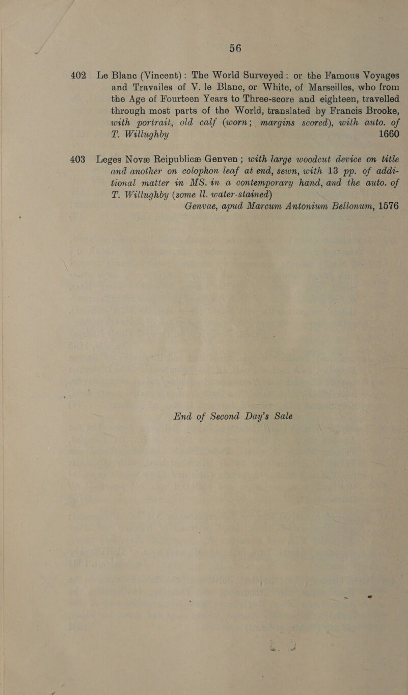 402 le Blanc (Vincent): The World Surveyed: or the Famous Voyages and Travailes of V. le Blanc, or White, of Marseilles, who from the Age of Fourteen Years to Three-score and eighteen, travelled through most parts of the World, translated by Francis Brooke, with portrait, old calf (worn; margins scored), with auto. of T. Wallughby 1660 403 Leges Nove Reipublice Genven ; with large woodcut device on ttle and another on colophon leaf at end, sewn, with 13 pp. of addi- tional matter in MS. in a contemporary hand, and the auto. of T. Willughby (some ll. water-statned) Genvae, apud Marcum Antonium Bellonum, 1576 End of Second Day’s Sale