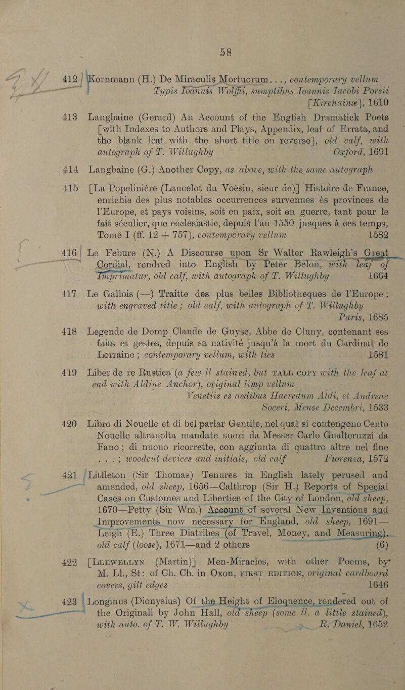 28 419 | Kornmann (H.) De Miraculis Mortuorum. .., contemporary vellum RES Typis Toannis Wolff, Tupilens Ioannis Iacobi Porsit [ Kirchaine], 1610 413 Langbaine (Gerard) An Account of the English Dramatick Poets [with Indexes to Authors and Plays, Appendix, leaf of Errata, and the blank leaf with the short title on reverse], old calf, with autograph of T. Willughby Oxford, 1691 414 lLangbaine (G.) Another Copy, as above, with the same autograph 415 [La Popeliniére (Lancelot du Voésin, sieur de)] Histoire de France, enrichie des plus notables occurrences survenues és provinces de Europe, et pays voisins, soit en paix, soit en guerre, tant pour le fait séculier, que ecclesiastic, depuis l’an 1550 jusques 4 ces temps, Tome I (ff. 12 + 757), contemporary vellum 1582 416| Le Febure (N.) A Discourse upon Sr Walter Rawleigh’s Great “~~ Cordial, rendred into English by Peter Belon, with leaf of Imprimatur, old calf, with autoaraph of T. Willughby - 1664 417 Le Gallois (—) Traitte des plus belles Bibliotheques de l’Kurope ; with engraved title ; old calf, with autograph of T. Wallughby Parts, 1685 418 Legende de Domp Claude de Guyse, Abbe de Cluny, contenant ses faits et gestes, depuis sa nativité jusqu’é la mort du Cardinal de Lorraine ; contemporary vellum, with tres 1581 419 Liber de re Rustica (a few Il stained, but taut copy with the leaf at end with Aldine Anchor), original limp vellum Venetuis es aedibus Haeredum Aldi, et Andreae Socert, Mense Decembri, 1533 420 libro di Nouelle et di bel parlar Gentile, nel qual si contengono Cento Nouelle altrauolta mandate suori da Messer Carlo Gualteruzzi da Fano; di nuouo ricorrette, con aggiunta di quattro altre nel fine .; woodcut devices and initials, old calf Lvorenza, 1572 421 Littleton (Sir Thomas) Tenures in English lately perused and ~~ amended, old sheep, 1656—Calthrop (Sir H.) Reports of Special oooh Cases on Customes and Liberties of the City of London, old sheep, 1670—Petty (Sir Wm.) Account of several New Iny entions and Improvements _now necessary for. “England, old sheep, 1691— 0 E seater ‘Leigh (B.) Three Diatribes (of Travel, Money, and Measuring), old ar (loose), 1671—and 2 others nar (6) 422 [Lunweuuyn (Martin)} Men-Miracles, with other Poems, by M. LL, St: of Ch. Ch. in Oxon, FIRST EDITION, original cardboard covers, gilt edges 1646 / 423 ' Longinus (Dionysius) Of the Height of of Hloquence, rendered out of 4s the Originall by John Hall, old sheep | (some ll. a little stained), with auto. of T. W. Willughby » Be Daniel, 1652 &gt;