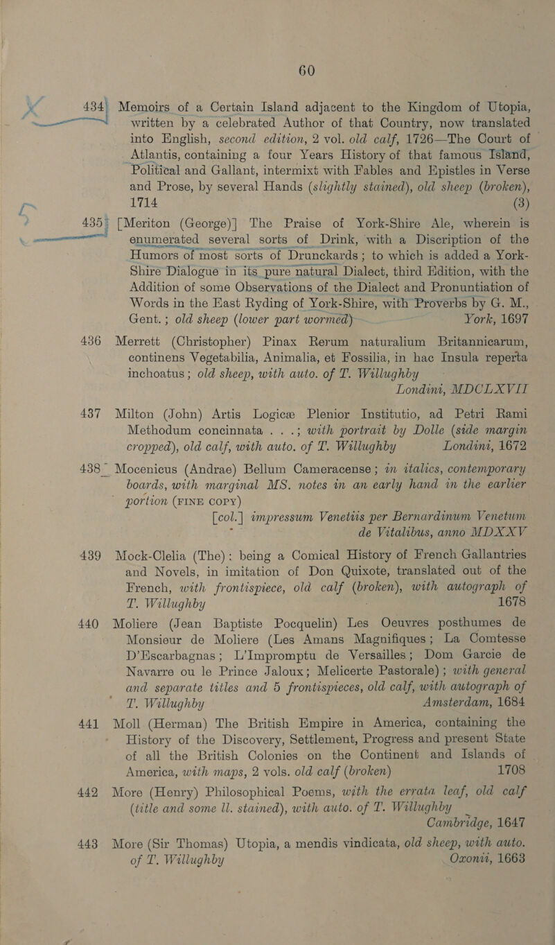 ys os __ 488) Memoirs of a Certain Island adjacent to the Kingdom of Utopia, written by a celebrated Author of that Gadde now translated into English, second edition, 2 vol. old calf, 1726—The Court of © Atlantis, containing a four Years History of that famous Island, Political and Gallant, intermixt with Fables and Epistles in Verse and Prose, by several Hands (slightly stained), old sheep (broken), 1714 (3) 436 437 439 440 441 442 443 enumerated several sorts of Drink, with a Discription of the Humors of most sorts of ‘Drunckards ; to which is added a York- Shire Dialogue in its pure natural Dialect, third Edition, with the Addition of some Observations of the Dialect and Pronuntiation of Words in the East Ryding of York-Shire, with Proverbs by G. M.., Gent. ; old sheep (lower part wormed) York, 1697 Merrett (Christopher) Pinax Rerum naturalium Britannicarum, continens Vegetabilia, Animalia, et Fossilia, in hac Insula reperta inchoatus ; old sheep, with auto. of T. Willughby Londim, MDCLXVIT Milton (John) Artis Logics Plenior Institutio, ad Petri Rami Methodum concinnata . . .; with portrait by Dolle (stde margin cropped), old calf, with auto. of I. Willughby _ Londins, 1672 Mocenicus (Andrae) Bellum Cameracense ; a italics, contemporary boards, with marginal MS. notes in an early hand wm the earlier [col.] impressum Venetus per Bernardinum Venetwm de Vitalibus, anno MDX XV Mock-Clelia (The): being a Comical History of French Gallantries and Novels, in imitation of Don Quixote, translated out of the French, with frontispiece, old calf CRED with autograph of T. Willughby 1678 Moliere (Jean Baptiste Pocquelin) Les Oeuvres posthumes de Monsieur de Moliere (Les Amans Magnifiques ; La Comtesse D’Escarbagnas; L’Impromptu de Versailles; Dom Garcie de Navarre ou le Prince Jaloux; Melicerte Pastorale) ; wath general and separate titles and 5 frontispreces, old calf, with autograph of T. Wallughby Amsterdam, 1684 Moll (Herman) The British Empire in America, containing the History of the Discovery, Settlement, Progress and present State of all the British Colonies on the Contineni and Islands of | America, with maps, 2 vols. old calf (broken) 1708 More (Henry) Philosophical Poems, wath the errata leaf, old calf (title and some Il. stained), with auto. of T. Willughby Cambridge, 1647 More (Sir Thomas) Utopia, a mendis vindicata, old sheep, with auto. of T. Wallughby Oxon, 1668