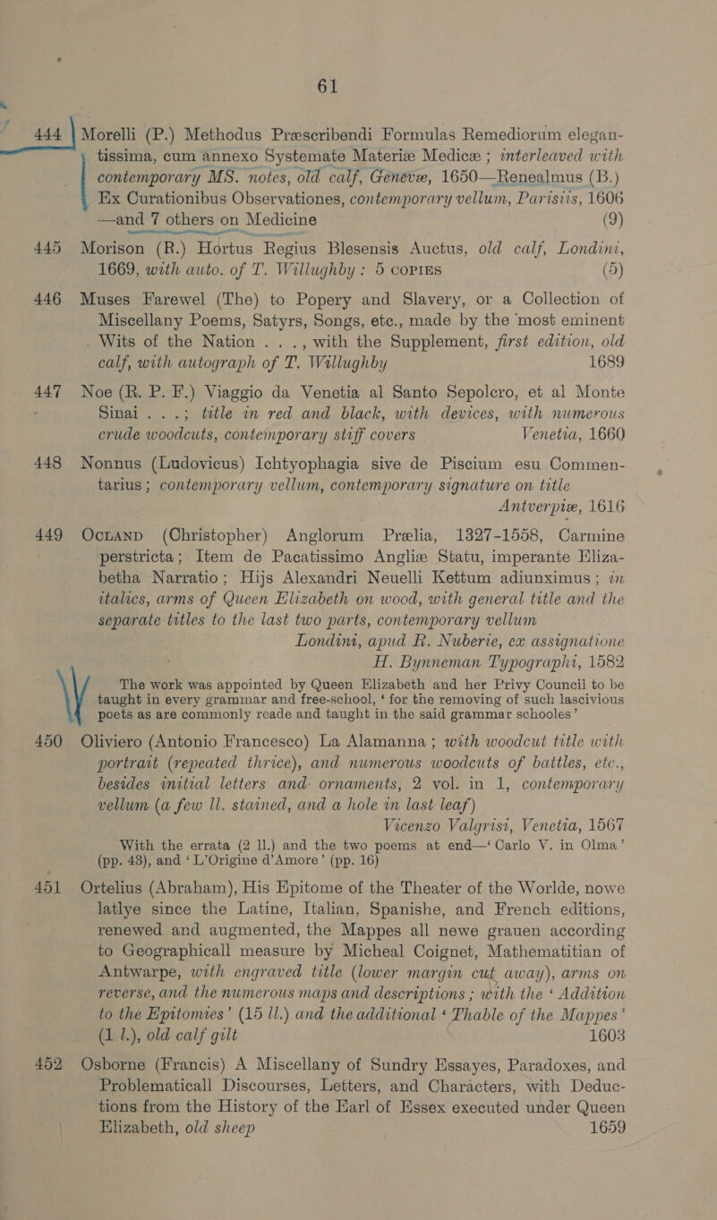 © tissima, cum annexo Systemate Materize Medicer ; interleaved with contemporary MS. notes, old calf, Geneve, 1650—Renealmus (B.) Ex Curationibus Observationes, contemporary vellum, Parisiis, 1606  sand’ 7 others on Medicine (9) 445 Morison (R.) Hortus Regius Blesensis Auctus, old calf, Londint, 1669, with auto. of T. Willughby : 5 corres (d) 446 Muses Farewel (The) to Popery and Slavery, or a Collection of Miscellany Poems, Satyrs, Songs, etc., made by the most eminent _ Wits of the Nation . . ., with the Supplement, first edition, old calf, with autograph of T. Wallughby 1689 447 Noe (R. P. F.) Viaggio da Venetia al Santo Sepolcro, et al Monte Sinai. ..; tele wm red and black, with devices, with numerous crude woodcuts, contemporary stiff covers Venetia, 1660 448 Nonnus (Ludovicus) Ichtyophagia sive de Piscium esu Commen- _tarius; contemporary vellum, contemporary signature on title Antverpix, 1616 449 Ocuanpd (Christopher) Anglorum Prelia, 1327-1558, Carmine perstricta; Item de Pacatissimo Angliz Statu, imperante Eliza- betha Narratio; Hijs Alexandri Neuelli Kettum adiunximus ; im italics, arms of Queen Elizabeth on wood, with general title and the separate titles to the last two parts, contemporary vellum Londim, apud f. Nuberie, ex assignatione : H. Bynneman Typographa, 1582 \ The work was appointed by Queen Elizabeth and her Privy Council to be taught in every grammar and free-school, ‘ for the removing of such lascivious poets as are commonly reade and taught in the said grammar schooles’ 450 Oliviero (Antonio Francesco) La Alamanna; with woodcut title with portrait (repeated thrice), and numerous woodcuts of battles, etc., besides initial letters and- ornaments, 2 vol. in 1, contemporary vellum (a few Il. stained, and a hole in last leaf) Vicenzo Valgrisi, Venetia, 1567 With the errata (2 ll.) and the two poems at end—‘ Carlo V. in Olma’ (pp. 43), and ‘ L’Origine d’Amore’ (pp. 16) 451 Ortelius (Abraham), His Epitome of the Theater of the Worlde, nowe latlye since the Latine, Italian, Spanishe, and French editions, renewed and augmented, the Mappes all newe grauen according to Geographicall measure by Micheal Coignet, Mathematitian of Antwarpe, with engraved title (lower margin cut away), arms on reverse, and the numerous maps and descriptions ; with the ‘ Addition to the Epitomes’ (15 ll.) and the additional ‘ Phable of the Mappes’ (1 1.), old calf gilt 1603 452 Osborne (Francis) A Miscellany of Sundry Essayes, Paradoxes, and Problematicall Discourses, Letters, and Characters, with Deduc- tions from the History of the Earl of Essex executed under Queen Elizabeth, old sheep 1659