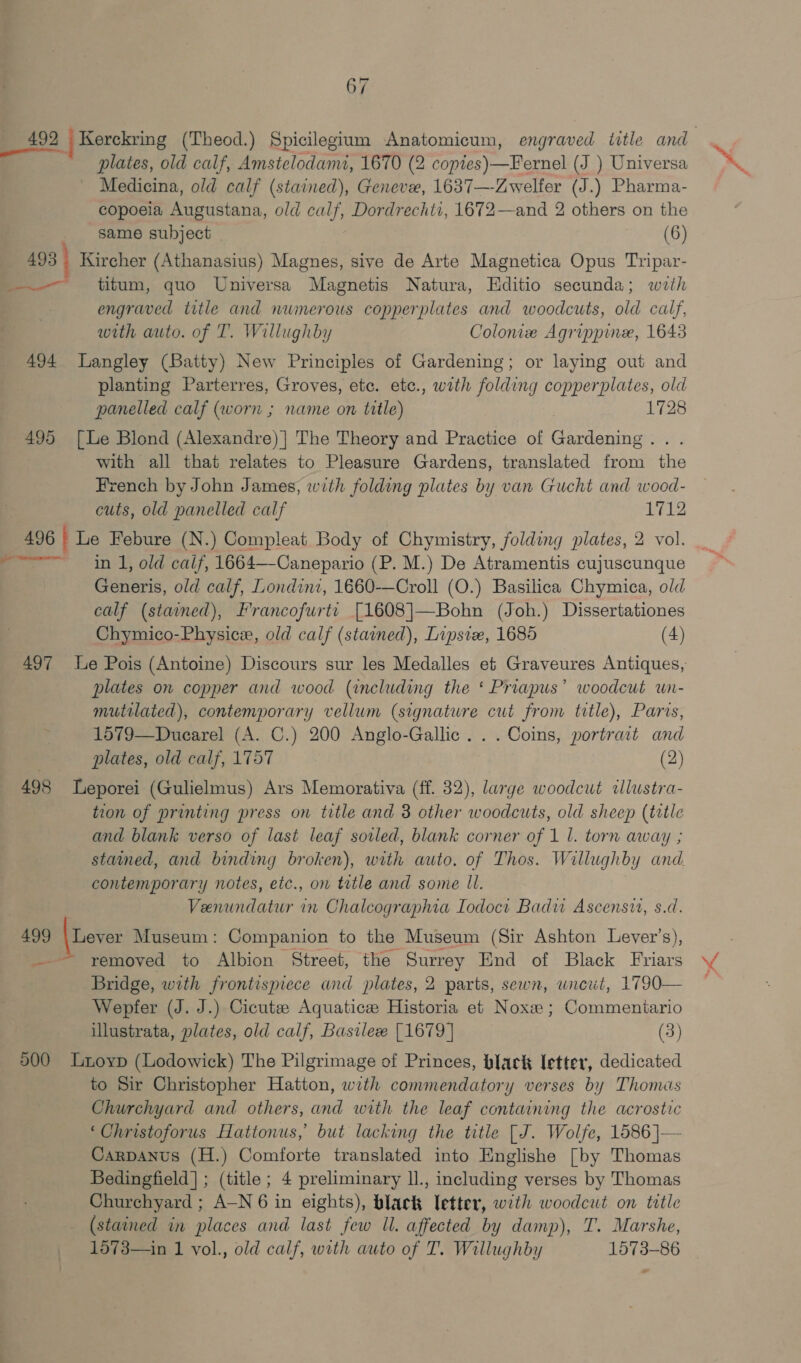 492 _Kerckring (Theod.) Spicilegium Anatomicum, engraved ttle and plates, old calf, Amstelodami, 1670 (2 copies)—Fernel (J ) Universa Medicina, old calf (stained), Geneve, 1637—-Zwelfer (J.) Pharma- copoeia Augustana, old calf, Dordrechti, 1672—and 2 others on the same subject (6) 493 Kircher (Athanasius) Magnes, sive de Arte Magnetica Opus Tripar- ——— titum, quo Universa Magnetis Natura, Hditio secunda; wrth engraved title and nwmerous copperplates and woodcuts, old calf, with auto. of T. Willughby Colonie Agrippine, 1643 494 Langley (Batty) New Principles of Gardening; or laying out and planting Parterres, Groves, etc. etc., with folding copperplates, old panelled calf (worn ; name on title) | 1728 495 [Le Blond (Alexandre) | The Theory and Practice of Gardening. . with all that relates to Pleasure Gardens, translated from the rench by John James, with folding plates by van Gucht and wood- cuts, old panelled calf 1712 496 i Le Febure (N.) Compleat Body of Chymistry, folding plates, 2 vol. ~~ in 1, old calf, 1664—-Canepario (P. M.) De Atramentis cujuscunque Generis, old calf, Londini, 1660-—Croll (O.) Basilica Chymica, old calf (stained), Francofurte [1608]—Bohn (Joh.) Dissertationes Chymico-Physice, old calf (stained), Lipsiz, 1685 (4) 497 le Pois (Antoine) Discours sur les Medalles et Graveures Antiques, plates on copper and wood (including the ‘ Priapus’ woodcut wun- mutilated), contemporary vellum (signature cut from title), Paris, 1579—Duearel (A. C.) 200 Anglo-Gallic. . . Coins, portrait and ' plates, old calf, 1757 (2) 498 Leporei (Gulielmus) Ars Memorativa (ff. 32), large woodcut «lustra- tion of printing press on title and 3 other woodcuts, old sheep (trtle and blank verso of last leaf soiled, blank corner of 1 L. torn away ; stained, and binding broken), with auto. of Thos. Willughby and contemporary notes, etc., on trtle and some Ul. : Venundatur in Chalcographia Iodoci Badu Ascensw, s.d. 499 \ Lever Museum: Companion to the Museum (Sir Ashton Leyer’s), —— removed to Albion Street, the Surrey End of Black Friars Bridge, with frontispiece and plates, 2 parts, sewn, uncut, 1790— Wepfer (J. J.) Cicutze Aquatice Historia et Noxe ; Commeniario illustrata, plates, old calf, Basilex [1679] (3) 500 Ltoyp (Lodowick) The Pilgrimage of Princes, black letter, dedicated to Sir Christopher Hatton, with commendatory verses by Thomas Churchyard and others, and with the leaf containing the acrostic ‘Christoforus Hattonus, but lacking the title [J. Wolfe, 1586 |— Carpanus (H.) Comforte translated into Englishe [by Thomas Bedingfield] ; (title ; 4 preliminary ll., including verses by Thomas Churchyard ; A-N 6 in eights), black letter, with woodcut on title (stained in places and last few ll. affected by damp), T. Marshe, 1573—in 1 vol., old calf, with auto of T. Willughby 1573-86 =.