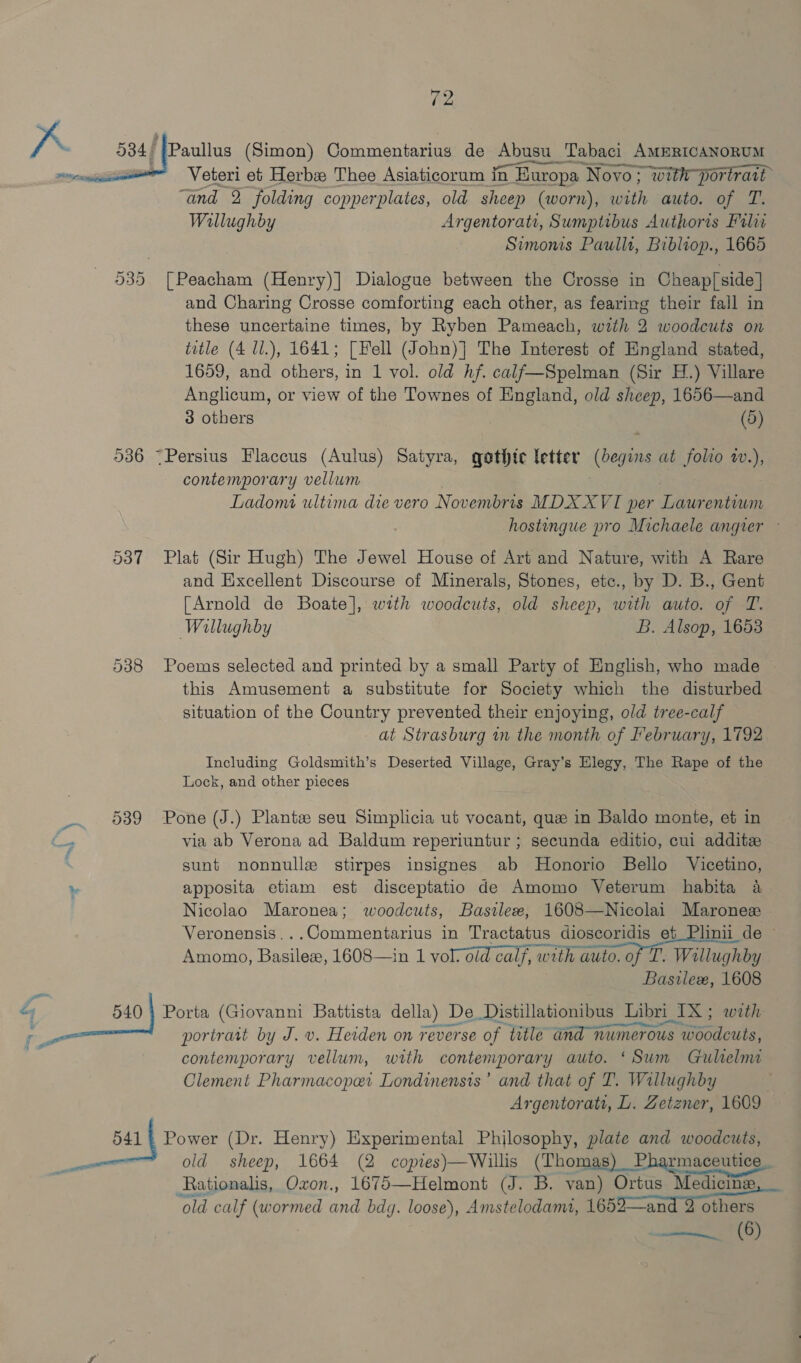 ‘{Paullus (Simon) Commentarius de Abusu_1 Tabaci AMERICANORUM ~ Veteri et Herb Thee Asiaticorum in in Europa Novo; with portrait “and 2 folding copperplates, old sheep (worn), with auto. of T. Willughby Argentorati, Sumptibus Authoris Filia Simonis Paullt, Bibliop., 1665 535 [Peacham (Henry)] Dialogue between the Crosse in Cheap] side | and Charing Crosse comforting each other, as fearing their fall in these uncertaine times, by Ryben Pameach, with 2 woodcuts on title (4 ll.), 1641; [Fell (John)] The Interest of England stated, 1659, and others, in 1 vol. old hf. calf—Spelman (Sir H.) Villare Anglicum, or view of the Townes of England, old sheep, 1656—and 3 others (5)  536 ~Persius Flaccus (Aulus) Satyra, gothte letter (begins at folio w.), contemporary vellum ; Ladomi ultima die vero Novembris MDXXVI per Laurentiwm hostingue pro Michaele angier — 537 Plat (Sir Hugh) The Jewel House of Art and Nature, with A Rare and Excellent Discourse of Minerals, Stones, etc., by D. B., Gent [Arnold de Boate], with woodcuts, old sheep, ee auto. of T. Wallughby B. Alsop, 1653 538 Poems selected and printed by a small Party of English, who made this Amusement a substitute for Society which the disturbed situation of the Country prevented their enjoying, old tree-calf at Strasburg in the month of February, 1792 Including Goldsmith’s Deserted Village, Gray’s Elegy, The Rape of the Lock, and other pieces 539 Pone (J.) Plants seu Simplicia ut vocant, que in Baldo monte, et in C. via ab Verona ad Baldum reperiuntur ; secunda editio, cui additzx sunt nonnulle stirpes insignes ab MHonorio Bello Vicetino, % apposita etiam est disceptatio de Amomo Veterum habita a Nicolao Maronea; woodcuts, Basilee, 1608—Nicolai Maronez Veronensis...Commentarius in Tractatus dioscoridis et Plinii de ~ Amomo, Basilex, 1608—in 1 vol. old calf, Saae of Tt Willuchby Bastlez, 1608 ey 540 Porta (Giovanni Battista della) De Distillationibus Libri TX; with ye portrait by J. v. Heiden on reverse of title aH Tamer oun aceite contemporary vellum, with contemporary auto. ‘Sum Gulelmai Clement Pharmacopar Londinensts’ and that of T. Willughby | Argentorati, L. Zetzner, 1609 | 541 | Power (Dr. Henry) Experimental Philosophy, plate and woodcuts, i old sheep, 1664 (2 copies)—Willis (Thom Pharmaceutice_. Rationalis, Oxon., 1675—Helmont (J. B. van) Ortus Medicine “old calf (wormed and bdg. loose), Amstelodami, 1652—and 2 others  -«