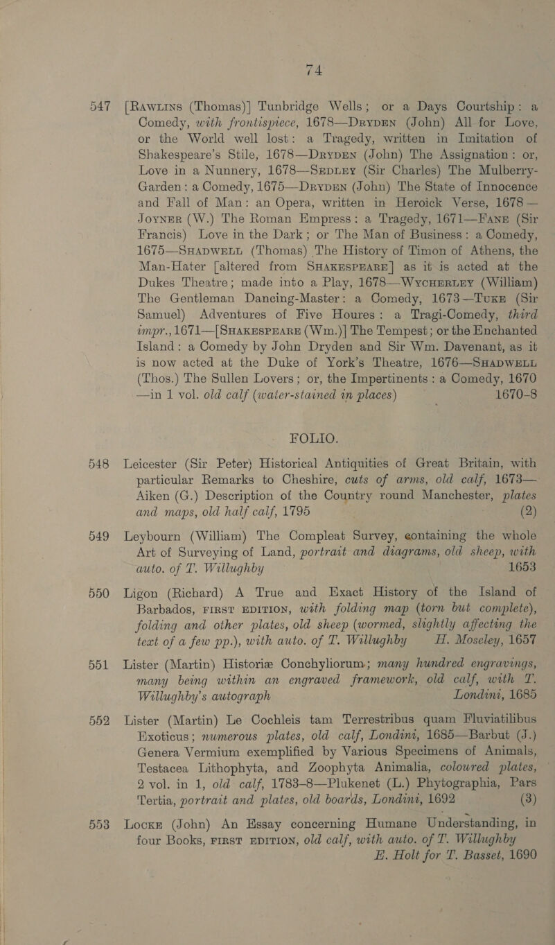 547 048 549 550 dol 5d2 5)3 74 [Rawxiins (Thomas)] Tunbridge Wells; or a Days Courtship: a Comedy, with frontispiece, 16783—DrypEN (John) All for Love, or the World well lost: a Tragedy, written in Imitation of Shakespeare’s Stile, 1678—Dryprn (John) The Assignation : or, Love in a Nunnery, 1678—Srpuey (Sir Charles) The Mulberry- Garden: a Comedy, 1675—-Drrpxn (John) The State of Innocence and Fall of Man: an Opera, written in Heroick Verse, 1678 — Joyner (W.) The Roman Empress: a Tragedy, 1671—F'ane (Sir Francis) Love in the Dark; or The Man of Business: a Comedy, 1675—SuHADWELL (Thomas) The History of Timon of Athens, the Man-Hater [altered from SHAKESPEARE] as it is acted at the Dukes Theatre; made into a Play, 1678—WycuErtxry (William) The Gentleman Dancing-Master: a Comedy, 1673—Tuxr (Sir Samuel) Adventures of Five Houres: a Tragi-Comedy, third umpr., 1671—| SHAKESPEARE (Wm.)| The Tempest; or the Enchanted Island: a Comedy by John Dryden and Sir Wm. Davenant, as it is now acted at the Duke of York’s Theatre, 1676—SHAaDWELL (Thos.) The Sullen Lovers; or, the Impertinents : a Comedy, 1670 —in 1 vol. old calf (water-stained im places) 1670-8 FOLIO. Leicester (Sir Peter) Historical Antiquities of Great Britain, with particular Remarks to Cheshire, cuts of arms, old calf, 1673— Aiken (G.) Description of the Country round Manchester, plates and maps, old half calf, 1795 (2) Leybourn (William) The Compleat Survey, ¢ontaining the whole Art of Surveying of Land, portrait and diagrams, old sheep, with auto. of T. Willughby 1653 Ligon (Richard) A True and Exact History of the Island of Barbados, FIRST EDITION, with folding map (torn but complete), folding and other plates, old sheep (wormed, slightly affecting the — teat of a few pp.), with auto. of I. Wallughby Hf, Moseley, 1657 Lister (Martin) Historie Conchyliorum; many hundred engravings, many being within an engraved framework, old calf, wath T. Wiallughby’s autograph Londim, 1685 Lister (Martin) Le Cochleis tam Terrestribus quam Fluviatilibus Bxoticus; numerous plates, old calf, Londim, 1685—Barbut (J.) Genera Vermium exemplified by Various Specimens of Animals, Testacea Lithophyta, and Zoophyta Animalia, colowred plates, — 2 vol. in 1, old calf, 1783-8—Plukenet (L.) Phytographia, Pars 'Tertia, portrait and plates, old boards, Londini, 1692 (3) Locke (John) An Hssay concerning Humane Understanding, in four Books, rrrst Eprtion, old calf, with auto. of T. Willughby Ei, Holt for T. Basset, 1690