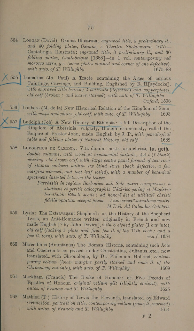 5)4 Loaa@an (David) Oxonia Llustrata; engraved title, 4 preliminary IL., and 40 folding plates, Oxonizw, e Theatro Sheldoniano, 1675— Cantabrigia Illustrata; engraved title, 3 preliminary Ul., and 30 folding plates, Cantabrigie [1688]—in 1 vol. contemporary red morocco extra, g.e. (some plates stained and corner of one defectwwe), with auto. of T. Willughby 1675-88 K 555 | Lomatius (Jo. Paul) A Tracte containing the Artes of curious Paintinge, Carvinge, and Building, Englished by R. H[aydocke], with engraved title bearing 2 portraits (defectwe) and copperplates, old calf (broken ; and water-stained), with auto of T. Willughby : Oxford, 1598 C 556 Loubere (M. de la) New Historical Relation of the Kingdom of Siam, ; with maps and plates, old calf, with auto. of T. Willughby 1693 ZX 281 {Lado (Job) A New History of Ethiopia: a full Description of the : Kingdom &gt; of Abessinia, vulgarly, though erroneously, called the . Empire of Prester John, made English by J. P., with genealogical table and folding plates of Natural History, old fae 1682 998° LupoLpHus DE SaxontA: Vita domini nostri iesu christi, lit. goth., double columns, with woodcut ornamental initials, AA i (? blank) missing, old brown calf, with large centre panel formed of two rows of stamps enclosed within six blind lines (back. defective, a few margins wormed, and last leaf soiled), with a number of botanical specimens inserted between the leaves Parrhisvis in regione Sorbonica sub Sole aureo coimpressa: a studtosis et peritis calcographis Udalrico gering et Magistro berctholdo Rébolt socits : ad honoré dei et utilitate christi fideliu optatum accepit finem. Anno eiusdé saluatoris nostri. | M.D, Ad Calendas Octobris. 959 Lysis: The Extravagant Shepherd: or, the History of the Shepherd Lysis, an Anti-Romance written originally in French and now made English [? by John Davies], with 3 etched plates (1 cut into), old calf (lacking 1 plate and first few ll. of the 11th book; and a jew ll. torn), with auto. of T. Willughby w.af. 1654 960 Marcellinus (Ammianus) The Roman Historie, containing such Acts and Occurrents as passed under Constantius, Julianus, etc., now translated, with Chronologie, by Dr. Philemon Holland, contem- porary vellum (lower margins partly stained and some ll. of the Chronology cut into), with auto. of T. Willughby 1609 961 Markham (Francis) The Booke of Honour: or, Five Decads of Hpistles of Honour, original vellum gilt (slightly stained), with autos. of Francis and T'. Willughby 1625 562 Mathieu (P.) History of Lewis the Eleventh, translated by Edward Grimeston, portrait on title, contemporary vellum (some ll. wormed) with autos. of Francis and T. Willughby 1614 jas