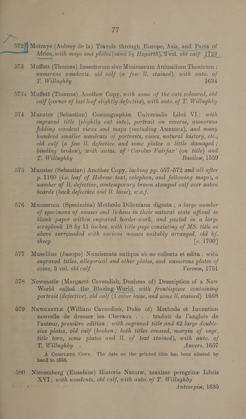 — a 573 a with maps and plates (some by Hogarth), 2 vol. old calf 1723 | Muffett (Thomas) Insectorum sive Minimorum Animalium Theatrum ; numerous woodcuts, old calf (a few Il. stained), with auto. of T. Willughby 1634 574 575 O77 578 d79 calf (corner of last leaf slightly defective), with auto. of T. Willughby Munster (Sebastian) Cosmographise Universalis Libri VI; with engraved title (slightly cut ito), portrait on reverse, nwmerous folding woodcut views and maps (including AMERICA), and mani hundred smaller woodcuts of portraits, views, natural history, etc., old calf (a few ll. defective and some plates a little damaged ; binding broken), with autos. of ‘Carolus Fairfax’ (on title) and T. Wallughby Basilex, 1559 Munster (Sebastian) Another Copy, lacking pp. 557-572 and all after p. 1160 (2.2. leaf of Hebrew text, colophon, and following maps), a number of ll. defective, contemporary brown stamped calf over oaken boards (back defective and ll. loose), w.a.f. Muscorum (Specimina) Methodo Dilleniana digesta; a large number of specimens of mosses and lichens in their natural state affixed to blank paper within engraved border-work, and pasted in a large scrapbook 18 by 11 inches, with title-page consisting of MS. trtle as above swrrounded with various mosses suitably arranged, old hf. sheep [c. 1700] Musellius (Jacopo) Numismata antiqua ab eo collecta et edita ; witi engraved tiles, allegorical and other plates, and numerous plates of coms, 3 vol. old calf Verone, 1751 Newcastle (Margaret Cavendish, Duchess of) Description of a New World called. the Blazing-World, with frontispiece containing portrait (defective), old calf (1 cover loose, and some ll. stained) 1668 NewcastLe (William Cavendish, Duke of) Methode et Invention nouvelle de dresser les Chevaux . . . traduit de l’anglois de Vauteur, preniére edition ; with engraved title and 42 large double- size plates, old calf (broken ; both titles creused, margin of engr. title torn, some plates and ll. of teat stained), with auto. of Wallughby . Anvers, 1657 A CompterE Copy. The date on the printed title has been altered by hand to 1658. Nieremberg (Eusebius) Historia Nature, maxime peregrinz Libris Pe “aie woodcuts, old calf, with auto. of T. Willughby Antverpre, 1635