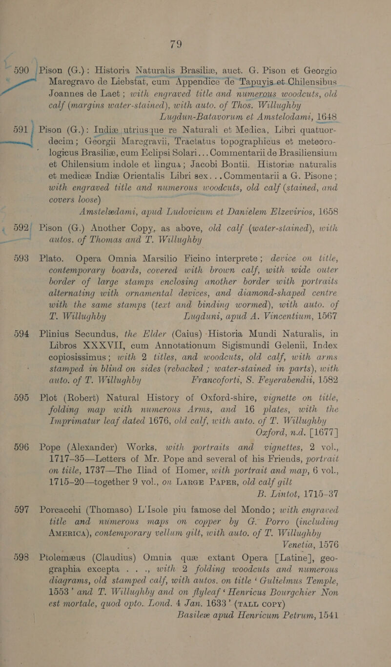go ERY Tan Maregravo de Liebstat, cum Appendice de T Tapuyis.et Eiilenaites Joannes de Laet; with engraved title and numerous woodcuts, old calf (margins water-stained), with auto. of Thos. Willughby Lugdun-Batavorum et Amstelodame, 1648. decim ; Georgii Maregravii, Tractatus topographicus et meteoro- logicus Brasilien, cum Hclipsi Solari... Commentarii de Brasiliensium et Chilensium indole et lingua; Jacobi Bontii. Historie naturalis et medicz Indiz Orientalis Libri sex. ..Commentarii a G. Pisone ; with engraved title and numerous Ww bodeute old calf (stained, and covers loose) Amsteledami, apud Ludovicum et Danielem Hlzevirios, 1658 at 593 594 595 596 597 998 autos. of Thomas and T. Willughby Plato. Opera Omnia Marsilio Ficino interprete; device on title, contemporary boards, covered with brown calf, with wide outer border of large stamps enclosing another border with portraits alternating with ornamental devices, and diamond-shaped centre with the same stamps (text and binding wormed), with auto. of T. Wallughby Lugdun, apud A. Vincentium, 1567 Plinius Secundus, the Hider (Caius) ‘Historia Mundi Naturalis, in Libros XXXVII, cum Annotationum Sigismundi Gelenu, Index coplosissimus; with 2 titles, and woodcuts, old calf, with arms stamped im blind on sides (rebacked ; water-stained in parts), with auto. of T. Wallughby Francoforti, S. Feyerabendi, 1582 Plot (Robert) Natural History of Oxford-shire, vignette on title, folding map with numerous Arms, and 16 plates, with the Imprimatur leaf dated 1676, old calf, with auto. of T. Wallughby Oxford, n.d. [1677 | Pope (Alexander) Works, with portraits and vignettes, 2 vol., 1717-35—Letters of Mr. Pope and several of his Friends, portrait on title, 1737—The Iliad of Homer, with portrast and map, 6 vol., 1715-20—together 9 vol., on Larae Papsr, old calf gilt | B. Lantot, 1715-87 Poreacchi (Thomaso) L’Isole piu famose del Mondo; with engraved title and miimerows maps on copper by G. Porro (including America), contemporary vellum gilt, with auto. of T. Willughby Venetia, 1576 Ptolemeus (Claudius) Omnia que extant Opera [Latine], geo- graphia excepta .. ., with 2 folding woodcuts and numerous diagrams, old stamped calf, with autos. on title ‘ Gulielmus Temple, 1553 ° and T. Willughby and on flyleaf ‘ Henricus Bourgchier Non est mortale, quod opto. Lond. 4 Jan. 1633’ (tatu copy) , Basilee apud Henricum Petrum, 1541