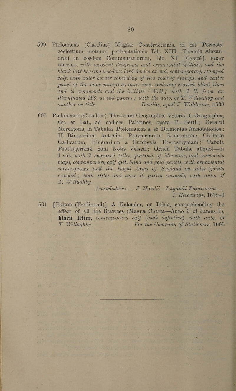599 Ptolomeus (Claudius) Magne Constructionis, id est Perfect coelestium motuum pertractationis Lib. XI1I]—Theonis Alexan- drini in eosdem Commentariorum, Lib. XI [Grecé], First EDITION, with woodcut diagrams and ornamental initials, and the blank leaf bearing woodcut bird-device at end, contemporary stamped . calf, with outer border consisting of two rows of stamps, and centre panel of the same stamps as outer row, enclosing crossed blind. lines and 2 ornaments and the wmtials ‘W.M., with 2 Il. from an allununated MS. as end-papers ; with the auto. of T. Willughby and another on title Basilie, apud J. Walderum, 1538 600 Ptolomzus (Claudius) Theatrum Geographie Veteris, I. Geographia, Gr. et Lat., ad codices Palatinos, opera P. Bertii; Gerardi Mereatoris, in Tabulas Ptolemaicas a se Delineatas Annotationes ; II. Itinerarium Antonini, Provinciarum Romanarum, Civitates Gallicarum, Itinerarium a Burdigala Hierosolymam; Tabula Peutingeriana, cum Notis Velseri; Ortelii Tabule aliquot—in 1 vol., with 2 engraved titles, portrait of Mercator, and numerous maps, contemporary calf gilt, bind and gold panels, with ornamental corner-preces and the Royal Arms of England on sides (joints cracked ; both tttles and some ll. partly stained), with auto. of T. Willughby Amstelodam... J. Hondu—Lugundi Batavorum... I. Elzevirws, 1618-9 601 [Pulton (Ferdinand)| A Kalender, or Table, comprehending the effect of all the Statutes (Magna Charta—Anno 3 of James I), black letter, contemporary calf (back defective), with auto. of T. Wallughby For the Company of Stationers, 1606  muh de _———
