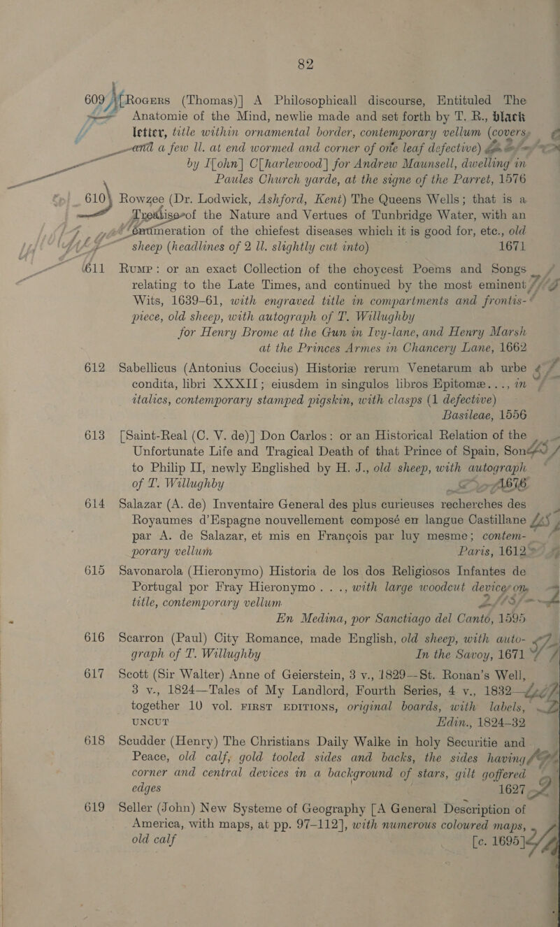 609) Moons (Thomas)] A Philosophicall discourse, Entituled The LG Anatomie of the Mind, newlie made and set forth by T. R., black by ILohn] Clharlewood]| for Andrew Maunsell, dweliing in Paules Church yarde, at the signe of the Parret, 1576 610\ Rowzee (Dr. Lodwick, Ashford, Kent) The Queens Wells; that is a émtimeration of the chiefest diseases which it is good for, ete., old sheep (headlines of 2 Il. slightly cut into) 1671 relating to the Late Times, and continued by the most eminent)” yo prece, old sheep, with autograph of T. Willughby for Henry Brome at the Gun m Ivy-lane, and Henry Marsh at the Princes Armes i Chancery Lane, 1662 612 Sabellicus (Antonius Coccius) Historize rerum Venetarum ab urbe condita, libri XXXII; eiusdem in singulos libros Epitome. . in ~ italics, contenvporary BA pigskin, with clasps (1 ieee: Basileae, 1556 613 [Saint-Real (C. V. de)] Don Carlos: or an Historical Relation of the ey , to Philip II, newly Englished by H. J., old sheep, with eee of T. Willughby ; A676 614 Salazar (A. de) Inventaire General des he curleuses renaéretie des Royaumes d’Espagne nouvellement composé en langue Castillane par A. de Salazar, et mis en Francois par luy mesme; contem- oe Lbs porary vellum Paris, 16122744 615 Savonarola (Hieronymo) Historia de los dos Religiosos Infantes de Portugal por Fray Hieronymo..., with large woodcut devices Ob — title, contemporary vellum afly-&gt; wr En Medina, por Sanctiago del Canto, 1595 616 Scarron (Paul) City Romance, made English, old sheep, with auto- J graph of T. Willughby In the Savoy, 1671 ‘4% /# 617 Scott (Sir Walter) Anne of Geierstein, 3 v., 1829-—St. Ronan’s Well, 3 y-, 1824—Tales of My Landlord, Fourth Series, 4 v., 1832 /-77 together 10 vol. First EDITIONS, original boards, with labels, . UNCUT Lidin., 1824-32 618 Scudder (Henry) The Christians Daily Walke in holy Securitie and - Peace, old calf, gold tooled sides and backs, the sides hang pe corner and central devices in a background of stars, gilt te has edges 1627, 619 Seller (John) New Systeme of Geography [A General Description of America, with maps, at pp. 97-112], with nwmerous colowred maps, old calf [c. 1695 }.  