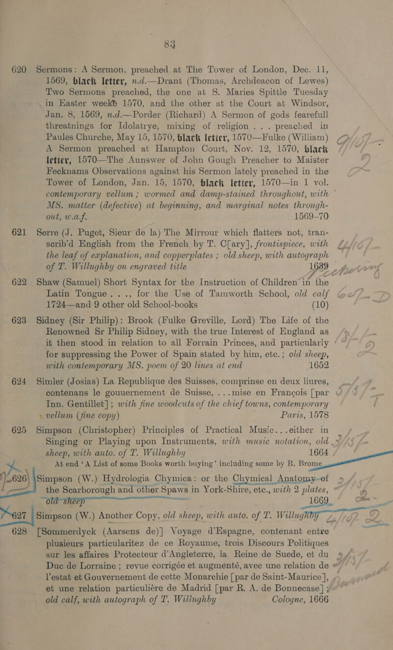 620 Sermons: A Sermon, preached at The Tower of London, Dec. 11, 1569, black letter, 1.d—Drant (Thomas, Archdeacon of Lewes) Two Sermons preached, the one at S. Maries Spittle Tuesday in Haster weeké 1570, and the other at the Court at Windsor, Jan. 8, 1569, n.d.—Porder (Richard) A Sermon of gods fearefull threatnings for Idolatrye, mixing of religion... preached in Paules Churche, May 15, 1570, black Ietier, 1O70—Fulke (William) A Sermon preached at Hampton Court, Noy. 12, 1570, black letiey, 1570—The Aunswer of John Gough Preacher to Maister Fecknams Observations against his Sermon lately preached in the Tower of London, Jan. 15, 1570, black letter, 1570—in 1 vol. contemporary vellum ; wormed and damp-stained throughout, with ° MS. matter (defectwe) at beginning, and marginal notes through- out, w.af. 1569-70 621 Serre (J. Puget, Sieur de la) The Mirrour which flatters not, tran- scrib’d English from the French by T. Clary], frontispiece, wath the leaf of explanation, and copperplates ; old sheep, with autograph of T. Willughby on engraved title 16389 622 Shaw (Samuel) Short Syntax for the Instruction of Children“in the Latin Tongue. .., for the Use of Tamworth School, old calf 1724—and 9 other old School-books (10) 623 Sidney (Sir Philip): Brook (Fulke Greville, Lord) The Life of the Renowned Sr Philip Sidney, with the true Interest of England as it then stood in relation to all Forrain Princes, and particularly ‘ ~ for suppressing the Power of Spain stated by him, etc.; old sheep, with contemporary MS. poem of 20 lines at end 1652 624 Simler (Josias) La Republique des Suisses, comprinse en deux liures, contenans le gouuernement de Suisse, ...mise en Francois [par wv Inn. Gentillet]; with fine woodcuts of the aie towns, contemporary \ vellum (fine copy) Parts, 1578 625 Simpson (Christopher) Principles of Practical Music...either in ~ Singing or Playing upon Instruments, with music notation, old » sheep, with auto. of T. Wallughby 1664 At end ‘A List of some Books worth buying’ including some by R. Bingen / {Simpson (W.) Hydrologia Chymica: or the Chymical Anatomy~of nk a a the Scarborough and other Sa in York-Shire, ete., with 2 plates, aa _1669., 627 Simpson (W.) Another Copy, old sheep, with auto. of T. Willughiby &gt;, 628 [Sommerdyck (Aarsens de)] Voyage d’Hspagne, contenant entre plusieurs particularitez de ce Royaume, trois Discours Politiques sur les affaires Protecteur d’Angleterre, la Reine de Suede, et du * Due de Lorraine ; revue corrigée et augmenté, avec une relation de = Vestat et Gouvernement de cette Monarchie [ par de Saint- Maurice ], et une relation particuliére de Madrid [par R. A. de Bonnecase] ; old calf, with autograph of T. Willughby Cologne, 1666  ine,