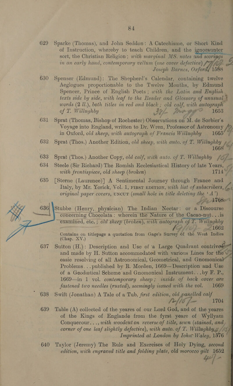629 Sparke (Thomas), and John Seddon: A Catechisme, or Short Kind of Instruction, whereby to teach Children, and the i enoraaner sort, the Ghvisiian Religion ; with marginal MS. notes and scorumgs an an early hand, contemporary vellum (one cover wha lee Sf Joseph Barnes, Oxfor 630 Spenser (Hdmund): The Shepherd’s Calendar, containing twelve Aeglogues proportionable to the Twelve Months, by Edmund Spencer, Prince of English Poets; wath the Latin and English teats side by side, with leaf to the Reader and Glossary of unusual + words (2 ll.), both tetles an red and black ; old calf, with autograph of T. Willughby ey jo oF 4 1653 631 Sprat (Thomas, Bishop of Rochester) Observations on M. de Sorbier’s Voyage into England, written to Dr. Wren, Professor of Astronomy fy in Oxford, old sheep, a autograph of Francis Willughby 1665 632 Sprat (Thos.) Another Edition, old sheep, with auto. of T. Willughby fey 1668 633 Sprat (Thos.) Another Copy, old calf, with auto. of T. Willughby ty 634 Steele (Sir Richard) The Romish Ecclesiastical History of late Years, - i, with frontispiece, old sheep (broken) 1714© 635 [Sterne (Laurence)] A Sentimental Journey through France and Italy, by Mr. Yorick, Vol. 1, rrrsv eprrion, with list of subscribers, A « original paper covers, UNcuT (small hole in title deleting the ‘A oeer y . PFC Be | Stubbe (Henry, . re The Indian get or a ee concerning Chocolata: wherein the Nature of the Cacao-nut. “examined, etc. ; old sheep (broken), with autograph of Ke allughby pf Fite J “1662 Contains on titlepage a quotation from Gage’s Survey, of the Cet Indies (Chap. XV.) 637 Sutton (H.): Description and Use of ‘a - Large Quadrant contrived and made by H. Sutton accommodated with various Lines for the Us easie resolving of all Astronomical, Geometrical, and Groménical™ Problems. ..published by R. Morden, 1669— Description and Use of a Geodcetical Scheme and Gnomonical Instrument...by F. P., 1669—in 1 vol. contemporary sheep; iside of back cover are fastened two needles (rusted), seemingly issued with the vol. 1669 638 Swift (Jonathan) A Tale of a Tub, first edition, old panelled calf /-[lijf- 104 639 ‘Table (A) collected of the yeares of our Lord God, and of the yeares of the Kings of HEnglande from the fyrst yeare of Wyllyam Conquerour..., with woodcut on reverse of title, sewn (stained, and corner of one leaf slightly defective), with auto. of T. Willughby. iS Imprinted at London by Tohn~Waley, 1 157 6 640 ‘Taylor (Jeremy) The Rule and Exercises of Holy Dying, second edition, with engraved title and folding plate, old morocco gilt 1652 4/ +        8 ARs SS 4 i 3 f % a4