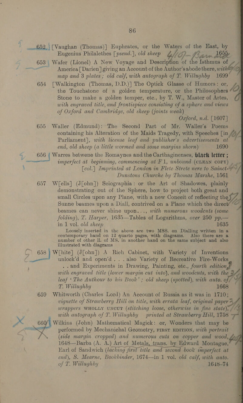 : 7 a? ton ay e Isthmus of oe America [ Darien] giving an Account of the Author’s abode there, with™ = map and 3 plates ; old calf, with autograph of T. Wallughby 1699 EKugenius Philalethes [pseud.], old sheep off (72 : (ie the Touchstone of a golden temperature, or the Philosophers « Q Stone to make a golden temper, etc., by T. W., Master of Artes, with engraved title, and frontispiece consisting of a sphere and views of Oxford and hued idge, old sheep (joints weak) Oxford, n.d. | 1607 |   containing his Alteration of the Maids Tragedy, with Speeches [in fol. Parliament], wrth license leaf and publisher s advertisements at ¢ end, old sheep (a little wormed and some margins shorn) 1690 umperfect at beginning, commencing at FI, inoue (CLEAN COPY) . [col.| Imprinted at London mm Fete Strete nere to Sainct-O/ Dunstons Churche by Thomas Marshe, 1561 ~~ demonstrating out of the Sphere, how to project both great and _ small Circles upon any Plane, with a new Conceit of reflecting th Sunne beames upon a Diall, contrived on a Plane which the dieu o sll 4 beames can never shine upon..., with numerous woodcuts (some ~ folding), T. Harper, 1635—Tables of Logarithms, over 250 pp.— in 1 vol. old sheep 1635 Loosely inserted in the above are two MSS. on Dialling written in a contemporary hand on 12 quarto pages, with diagrams. Also there are a number of other ll, of MS. in another hand on the same subject and also illustrated with diagrams unlock’d and open’d.. .also Variety of Recreative Fire-Works .and Hixperiments in Drawing, Painting, etc., fourth edition with engraved title (lower margin out into), and woedeues with the © KY leaf ‘The Authour to his Book’ ; old sheep (spotted), with auto. of ~ T. Willughby 1668 vignette of Strawberry Hill on title, with errata leaf, original pine Soe a wrappers WHOLLY UNCUT (stitching loose, otherwise in fine state), , 4 with autograph of T. Willughby printed at Strawberry Hill, 1758 TT | performed by Mechanichal Geometry, FIRST EDITION, wth portrait (side margin cropped) and numerous cuts on copper and wood, . Jak 1648—Barba (A. A.) Art of Metals, trans. by Edward Montague, Earl of Sandwich (lacking first ca and second book imperfect at end), S. Mearne, Bookbinder, 1674—in 1 vol. old calf, with auto. of T. Willughby 1648-74