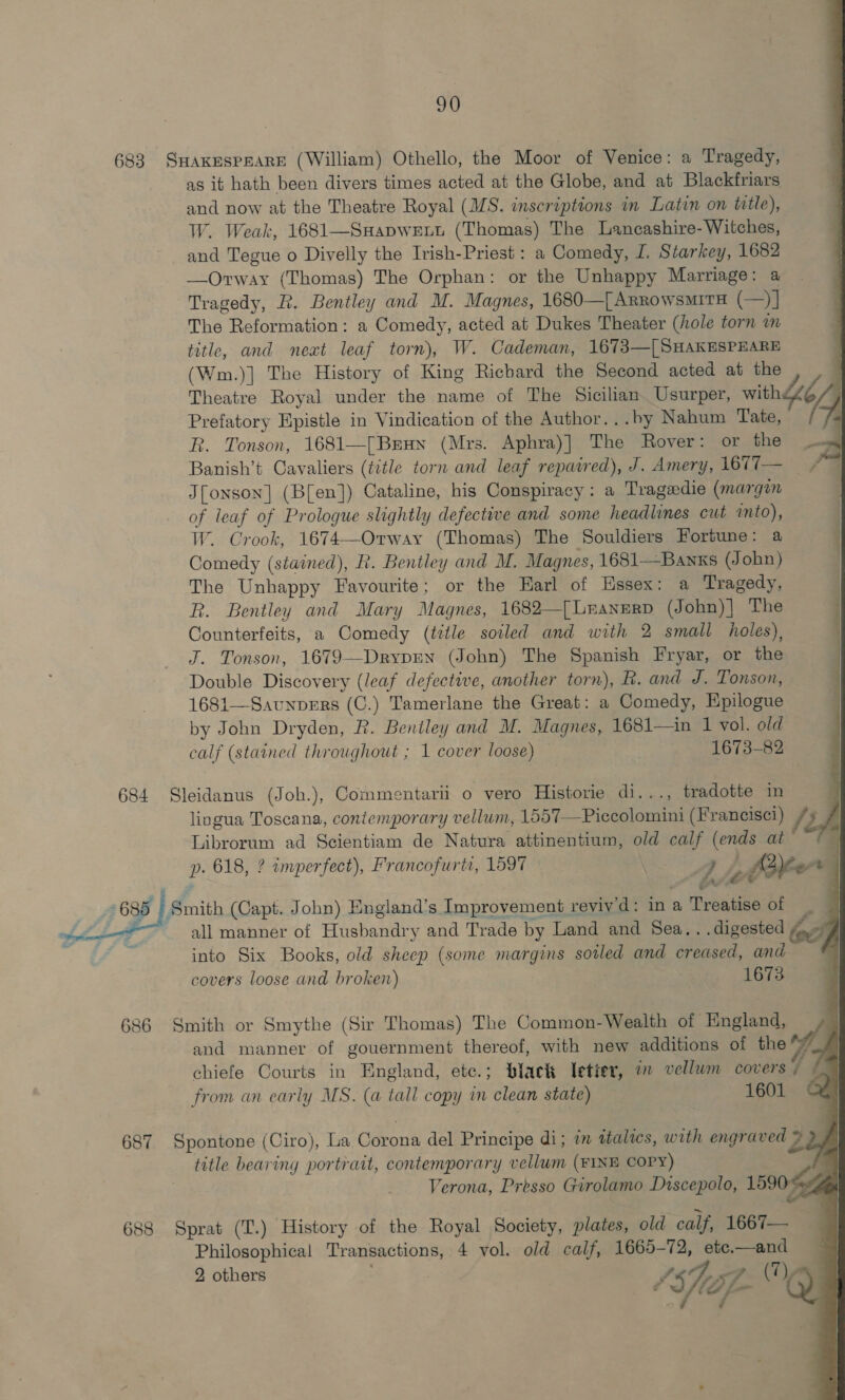                            683 SHAKESPEARE (William) Othello, the Moor of Venice: a Tragedy, as it hath been divers times acted at the Globe, and at Blackfriars and now at the Theatre Royal (MS. inscriptions in Latin on title), W. Weak, 1681—SHapwett (Thomas) The Lancashire- Witches, and Tegue o Diyelly the Irish-Priest : a Comedy, I, Starkey, 1682 —Orway (Thomas) The Orphan: or the Unhappy Marriage: a Tragedy, R. Bentley and M. Magnes, 1680—{ ARRowsMITH (—)] The Reformation: a Comedy, acted at Dukes Theater (hole torn im title, and neat leaf torn), W. Cademan, 1673—[ SHAKESPEARE (Wm.)] The History of King Richard the Second acted at the Theatre Royal under the name of The Sicilian Usurper, with4Zé, Prefatory Epistle in Vindication of the Author...by Nahum Tate, R. Tonson, 1681—[Brun (Mrs. Aphra)] The Rover: or the — | Banish’t Cavaliers (title torn and leaf repaired), J. Amery, 1677— Jfonson] (B[en]) Cataline, his Conspiracy: a Tragedie (margin of leaf of Prologue slightly defective and some headlines cut into), W. Crook, 1674—Orway (Thomas) The Souldiers Fortune 5, Comedy (stained), R. Bentley and M. Magnes, 1681—Banks (John) The Unhappy Favourite; or the Harl of Essex: a Tragedy, ; R. Bentley and Mary Magnes, 1682—[Lnanerp (John)| The j Counterfeits, a Comedy (title soiled and with 2 small holes), { J. Tonson, 1679—DrypEN (John) The Spanish Fryar, or the | Double Discovery (leaf defective, another torn), R. and J. Tonson, | 1681—Savnpers (C.) Tamerlane the Great: a Comedy, Epilogue by John Dryden, R. Bentley and M. Magnes, 1681—in 1 vol. old calf (stained throughout ; 1 cover loose) — 1673-82 Ss — 684 Sleidanus (Joh.), Commentarii o vero Historie di..., tradotte in lingua Toscana, contemporary vellum, 1557—Piccolomini (Francisei) /, y Librorum ad Scientiam de Natura attinentium, old calf (ends at’ /— P. 618, ? imperfect), Francofurti, 1597 4. ‘ Are : 35 | Smith (Capt. John) Hngland’s Improvement reyiy'd: in a Treatise of ~ all manner of Husbandry and Trade by Land and Sea.. digested 4-7 into Six Books, old sheep (some margins soiled and creased, and a covers loose and broken) 1673 686 Smith or Smythe (Sir Thomas) The Common-Wealth of England, and manner of gouernment thereof, with new additions of the of, chiefe Courts in England, ete.; black letter, 7 vellum covers ia from an carly MS. (a tall copy in clean state) 1601 687 Spontone (Ciro), La Corona del Principe di; im ttalies, with engraved 2 J title bearing portrait, contemporary vellum (FINE COPY) Verona, Presso Girolamo Discepolo, 15904 688 Sprat (T.) History of the Royal Society, plates, old calf, 1667— Philosophical Transactions, 4 vol. old calf, 1665-72, etc.—and 2 others “Sf ay A (7), : /