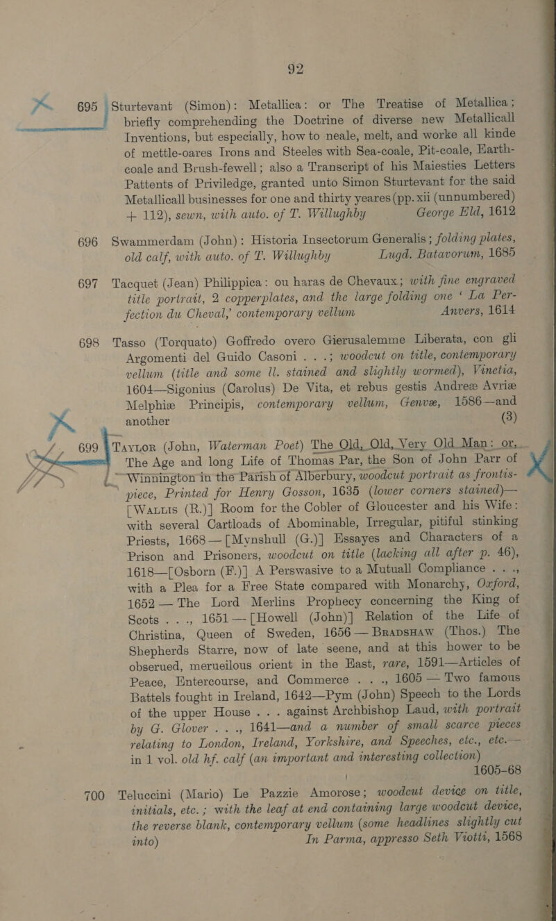  f~ 695 taba? (Simon): Metallica: or The Treatise of Metallica ; briefly comprehending the Doctrine of diverse new Metallicall Inventions, but especially, how to neale, melt, and worke all kinde of mettle-oares Irons and Steeles with Sea-coale, Pit-coale, Harth- coale and Brush-fewell; also a Transcript of his Maiesties Letters Pattents of Priviledge, granted unto Simon Sturtevant for the said Metallicall businesses for one and thirty yeares (pp. xii (unnumbered) + 112), sewn, with auto. of T. Wallughby George Eld, 1612 696 Swammerdam (John): Historia Insectorum Generalis ; folding plates, old calf, with auto. of T. Wallughby Lugd. Batavorum, 1685 697 Tacquet (Jean) Philippica: ou haras de Chevaux; with fine engraved — title portrait, 2 copperplates, and the large folding one * La Per- fection dw Cheval, contemporary vellum Anvers, 1614 698 Tasso (Torquato) Goffredo overo Gierusalemme Liberata, con gli Argomenti del Guido Casoni . . .; woodcut on tatle, contemporary vellum (title and some ll. stained and slightly wormed), Vinetia, 1604—Sigonius (Carolus) De Vita, et rebus gestis Andre Avrize Melphiz Principis, contemporary vellum, Genve, 1586 —and another (3) 699 Tavtor (John, Waterman Poet) The Old, Old, Very Old Man :_or,. ' The Age and long Life of Thomas Par, the Son of John Parr of yf ie, | “Winnington in the Parish of Alberbury, woodcut portrait as frontis- * piece, Printed for Henry Gosson, 1635 (lower corners stained)— [Warts (R.)] Room for the Gobler of Gloucester and his Wife: with several Cartloads of Abominable, Irregular, pitiful stinking Priests, 1668—-[Mynshull (G.)] Essayes and Characters of a Prison and Prisoners, woodcut on tttle (lacking all after p. 46), 1618—[Osborn (F.)] A Perswasive to a Mutuall Compliance . . ., with a Plea for a Free State compared with Monarchy, Oxford, 1652 —The Lord Merlins Prophecy concerning the King of Seots . . ., 1651—-[Howell (John)] Relation of the life of Christina, Queen of Sweden, 1656—BrapsHaw (Thos.) The Shepherds Starre, now of late seene, and at this hower to be obserued, merueilous orient in the Hast, rare, 1591—Articles of Peace, Entercourse, and Commerce . . ., 1605 — Two famous Battels fought in Ireland, 1642—Pym (John) Speech to the Lords of the upper House. . . against Archbishop Laud, with portratt by G. Glover .. ., 1641—and a number of small scarce pteces relating to London, Ireland, Yorkshire, and Speeches, etc., etc.—- in 1 vol. old hf. calf (an important and interesting collection) . 1605-68 700 ‘Teluccini (Mario) Le Pazzie Amorose; woodcut device on title, initials, etc. ; with the leaf at end containing large woodeut device, the reverse blank, contemporary vellum (some headlines slightly cut into) In Parma, appresso Seth Viotit, 1568 