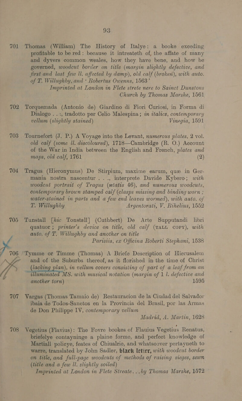 TOL 702 703 704 107 708 93 Thomas (William) The History of Italye: a booke exceding profitable to be red: because it intreateth of, the affate of many and dyvers common weales, how they have bene, and how be governed, woodcut border on title (margin slightly defective, and first and last few ll. affected by damp), old calf (broken), with auto. of T. Willughby, and ‘ Robertus Owenns, 1563’ Imprinted at London in Flete strete nere to Sainct Dunstons Church by Thomas Marshe, 1561 Torquemada (Antonio de) Giardino di Fiori Curiosi, in Forma di Diaiogo . .:, tradotto per Celio Malespina; 7m ztalics, contemporary vellum (slightly stained) Vinegia, 1591 Tournefort (J. P.) A Voyage into the Levant, nwmerous plates, 2 vol. old calf (some ll. discolowred), 1718—Cambridge (R. O.) Account of the War in India between the English and French, plates and maps, old calf, 1761 (2) Tragus (Hieronymus) De Stirpium, maxime earum, que in Ger- mania nostra nascentur ..., interprete Davide Kybero; with woodcut portrait of Tragus (etatis 46), and numerous woodcuts, contemporary brown stamped calf (clasps missing and binding worn ; water-stained in parts and a few end leaves wormed), with auto. of T. Willughby Argentorat, V. fithelius, 1552 Tunstall [hic Tonstall] (Cuthbert) De Arte Supputandi libri quatuor ; printer’s device on title, old calf (TALL copy), with auto. of T. Willughby and another on title 7 Parisiis, ex Officina Roberti Stephanz, 1638 and of the Suburbs thereof, as it florished in the time of Christ (lacking plan), in vellum covers consisting of part of a leaf from an “ wlluminated MS. with musical notation (margin of 1 1. defective and another torn) 1595 Vargas (Thomas Tamaio de) Restauracion de la Ciudad del Salvador ibaia de Todos-Sanctos en la Provincia del Brasil, por las Armas de Don Philippe IV, contemporary vellum Madrid, A. Martin, 1628 Vegetius (Flavius): The Fovre bookes of Flauius Vegetius Renatus, briefelye contayninge a plaine forme, and perfect knowledge of Martiall policye, feates of Chiualrie, and whatsoever pertayneth to warre, translated by John Sadler, black letier, with woodcut border on title, and full-page woodcuts of methods of raising sieges, sewn (title and a few Il. slightly soiled) ; Imprinted at London in Flete Streate...by Thomas Marshe, 1572