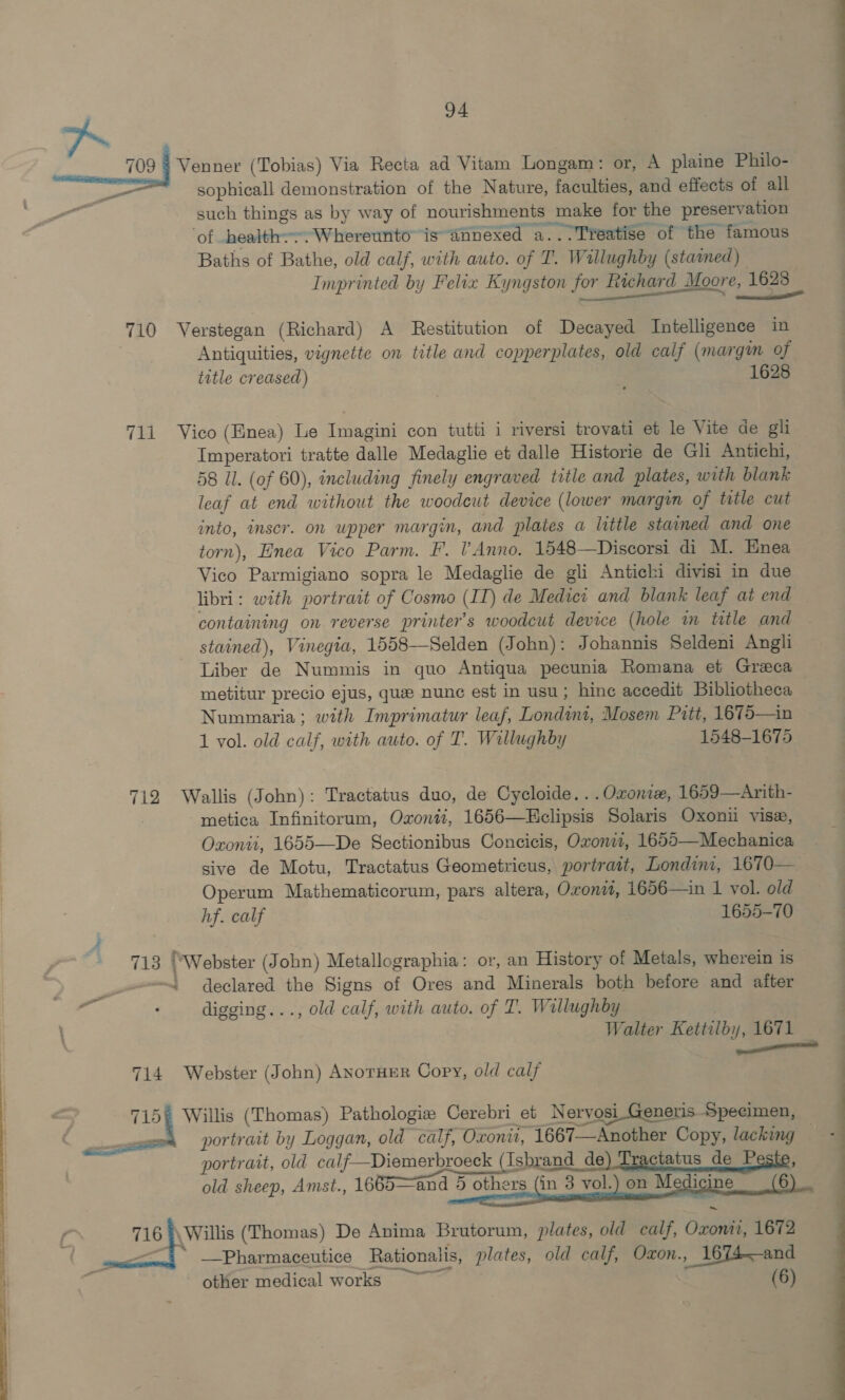 ee ee ee 94 709 Venner (Tobias) Via Recta ad Vitam Longam: or, A plaine Philo- sophicall demonstration of the Nature, faculties, and effects of all — such things as by way of nourishments make for the preservation ‘of health.--.Whereunto is annexed a...Treatise of the famous Baths of Bathe, old calf, with auto. of T. Willughby (statned) 710 Verstegan (Richard) A Restitution of Decayed Intelligence in Antiquities, vignette on title and copperplates, old calf (margin of title creased) 71i Vico (Enea) Le lumaga con tutti i riversi trovati et le Vite de gli Imperatori tratte dalle Medaglie et dalle Historie de Gli Antichi, leaf at end without the woodeut device (lower margin of title cut into, inscr. on upper margin, and plates a little stained and one torn), Enea Vico Parm. F. lV’Anno. 1548—Discorsi di M. Enea Vico Parmigiano sopra le Medaglie de gli Antichi divisi in due libri: with portrait of Cosmo (IT) de Meiici and blank leaf at end containing on reverse printer's woodcut device (hole m title and stained), Vinegia, 1558—Selden (John): Johannis Seldeni Angli Liber de Nummis in quo Antiqua pecunia Romana et Greca metitur precio ejus, que nunc est in usu; hine accedit Bibliotheca Nummaria; with Imprimatur leaf, Londini, Mosem Pitt, 1675—1n 1 vol. old calf, with auto. of T. Willughby 1548-1675 712 Wallis (John): Tractatus duo, de Cycloide. . .Oxonie, 1659—Arith- metica Infinitorum, Oxoni, 1656—Eclipsis Solaris Oxonii vise, Oxonti, 1655—De Sectionibus Concicis, Oxoniz, 1655—Mechanica sive de Motu, Tractatus Geometricus, portratt, Londini, 1670— Operum Mathematicorum, pars altera, Oxond, 1656—in I vol. old hf. calf 1655-70 } 713 fWebster (John) Metallographia: or, an History of Metals, wherein is ~e. declared the Signs of Ores bad Minerals both before and after digging..., old calf, with auto. of T. Wallughby 714 Webster (John) ANorHER Copy, old calf 715€ Willis (Thomas) Pathologie Cerebri et Nervosi Generis Specimen, 716 \Willis (Thomas) De Anima Brutorum, plates, old calf, Ozone 1672 gun —Pharmaceutice Rationalis, plates, old calf, Oxon. , 1674—and other medical works ~~ (6) 