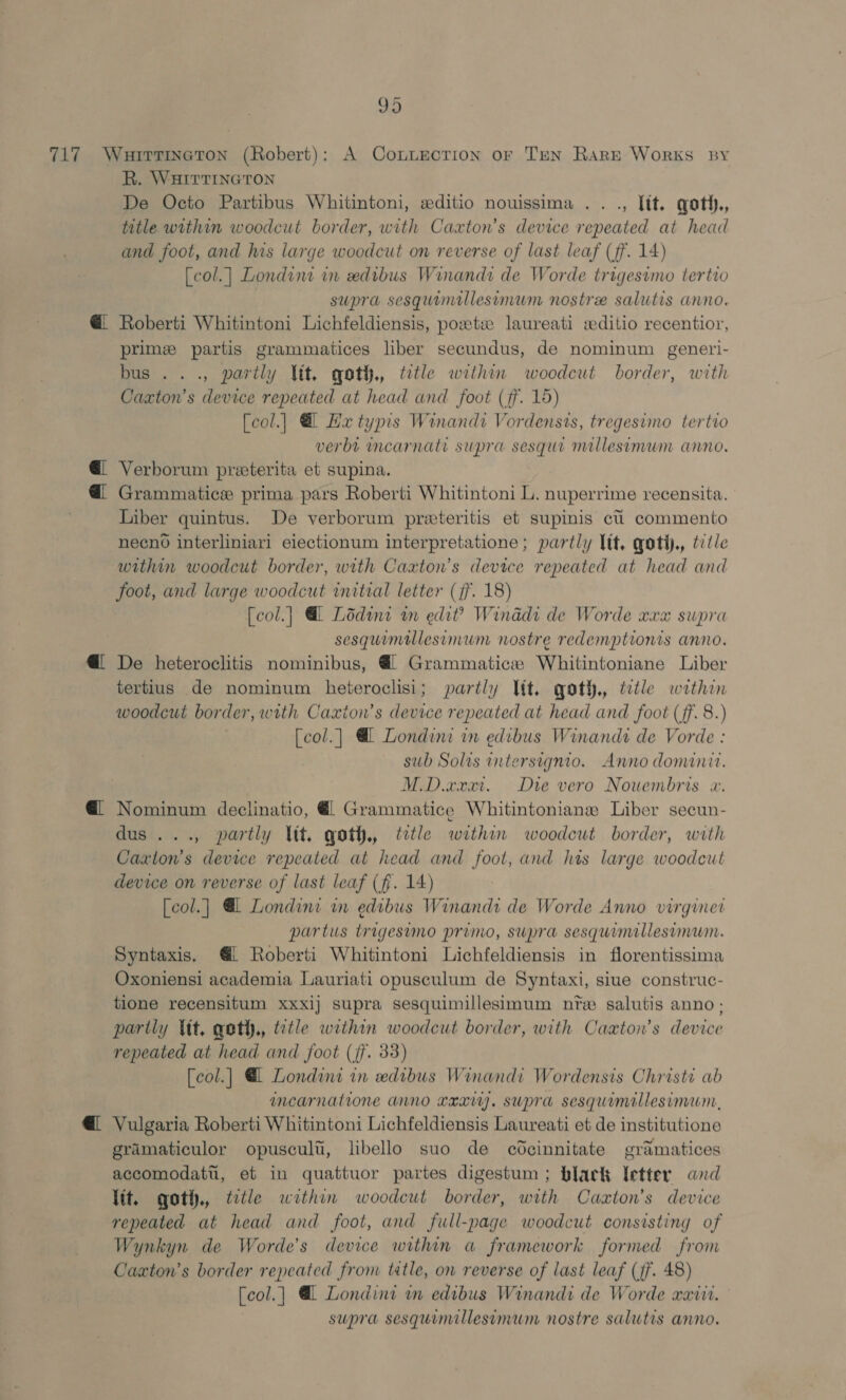 ae R. WHITTINGTON De Octo Partibus Whitintoni, wditio nouissima .. ., [tt. qoth., title within woodcut border, with Caxton’s device repeated at head and foot, and his large woodcut on reverse of last leaf (ff. 14) [col.] Londint in xdibus Winandi de Worde trigesimo tertio supra sesquinillesimum nostree salutis anno. Roberti Whitintoni Lichfeldiensis, poste laureati editio recentior, primee partis grammatices liber secundus, de nominum generi- bus .. ., partly Vit, qoth., tetle within woodcut border, with Cazxton’s device repeated at head and foot (ff. 15) [col.]| @ Hx typrs Winandi Vordensts, tregesimo tertro verbt mncarnatt supra sesqui millesimum anno. Verborum preterita et supina. Grammatice prima pars Roberti Whitintoni L. nuperrime recensita. Liber quintus. De verborum preteritis et supinis ct commento necno interliniari eiectionum interpretatione; partly ltt, qoti., ttle within woodcut border, with Caxton’s device repeated at head and foot, and large woodcut initial letter (ff. 18) [col.] @ Lodine in edi? Winddi de Worde xxx supra sesquimellesimum nostre redemptionis anno. De heteroclitis nominibus, @l Grammatice Whitintoniane Liber tertius de nominum heteroclisi; partly Itt. qoth., ttle within woodcut border, with Caxion’s device repeated at head and foot (ff. 8.) [col.] @ Londini in edibus Winandi de Vorde : sub Solis intersignio. Anno dominit. M.D.xxxri. Die vero Nouembris x. Nominum declinatio, @l Grammatice Whitintoniane Liber secun- dus ..., partly Vit. qoth., tetle withon woodcut border, with Caxton’s device repeated at head and fool, and his large woodcut device on reverse of last leaf (ff. 14) [col.| @ Londini in edibus Winandi de Worde Anno virginer partus trigesumo primo, supra sesquimillesimum. Syntaxis, 1 Roberti Whitintoni Lichfeldiensis in florentissima Oxoniensi academia Lauriati opusculum de Syntaxi, siue construc- tione recensitum xxxij supra sesquimillesimum nie salutis anno; partly Vit, qoth., ttle within woodcut border, with Caxton’s device repeated at head and foot (jf. 33) [col.| @ Londini in xedibus Winandi Wordensis Christi ab ancarnatione anno Lexi. supra sesquimallesimum, Vulgaria Roberti Whitintoni Lichfeldiensis Laureati et de institutione gramaticulor opuscult, libello suo de cdcinnitate gramatices accomodatt, et in quattuor partes digestum ; black etter and Vit. got, title within woodcut border, with Caxton’s device repeated at head and foot, and full-page woodcut consisting of Wynkyn de Worde’s device within a framework formed from Caxton’s border repeated from tetle, on reverse of last leaf (jf. 48) [col.] @L Londini in edibus Winandi de Worde waiit. supra sesquimillesimum nostre salutis anno.