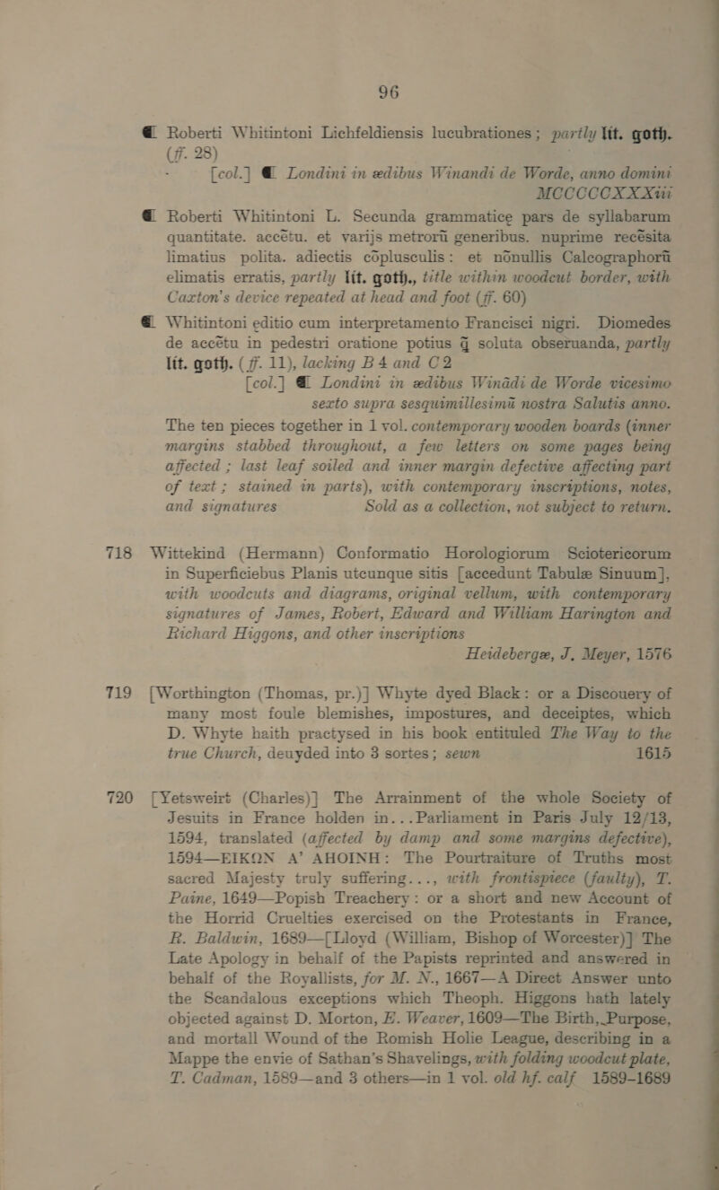 @ Roberti Whitintoni Lichfeldiensis lucubrationes; partly ltt. goth. (f. 28) 3 fcol.] @ Londini in edibus Winandi de Worde, anno domini MCCCCCOXX XW @ Roberti Whitintoni L. Secunda grammatice pars de syllabarum quantitate. accétu. et yarijs metrori generibus. nuprime recésita limatius polita. adiectis coplusculis: et nOonullis Calcographort elimatis erratis, partly lit. goth., title within woodcut border, with Cazxton’s device repeated at head and foot (7. 60) @. Whitintoni editio cum interpretamento Francisci nigri. Diomedes de accétu in pedesiri oratione potius q soluta obseruanda, partly lit. qoth. (7. 11), lacking B 4 and C2 [col.| @ Londini in zedibus Winddi de Worde vicesimo sexto supra sesquimillesima nostra Salutis anno. The ten pieces together in 1 vol. contemporary wooden boards (inner margins stabbed throughout, a few letters on some pages being affected ; last leaf soiled and inner margin defective affecting part of text ; stained in parts), with contemporary inscriptions, notes, and signatures Sold as a collection, not subject to return. 718 Wittekind (Hermann) Conformatio Horologiorum Sciotericorum in Superficiebus Planis utcunque sitis [accedunt Tabula Sinuum], with woodcuts and diagrams, original vellum, with contemporary signatures of James, Robert, Edward and William Harington and Richard Higgons, and other insertptions . Heideberge, J, Meyer, 1576 719 [Worthington (Thomas, pr.)] Whyte dyed Black: or a Discouery of many most foule blemishes, impostures, and deceiptes, which D. Whyte haith practysed in his book entituled The Way to the true Church, deuyded into 3 sortes; sewn 1615 720 [Yetsweirt (Charles)] The Arrainment of the whole Society of Jesuits in France holden in...Parliament in Paris July 12/13, 1594, translated (affected by damp and some margins defective), 1594—EIKON A’ AHOINH: The Pourtraiture of Truths most sacred Majesty truly suffering..., with frontisprece (faulty), T. Paine, 1649—Popish Treachery: or a short and new Account of the Horrid Cruelties exercised on the Protestants in France, R. Baldwin, 1689—{Lloyd (William, Bishop of Worcester)] The Late Apology in behalf of the Papists reprinted and answered in behalf of the Royallists, for M. N., 1667—A Direct Answer unto the Scandalous exceptions which Theoph. Higgons hath lately objected against D. Morton, HE. Weaver, 1609—The Birth, Purpose, and mortall Wound of the Romish Holie League, describing in a Mappe the envie of Sathan’s Shavelings, with folding woodcut plate, T. Cadman, 1589—and 3 others—in 1 vol. old hf. calf 1589-1689