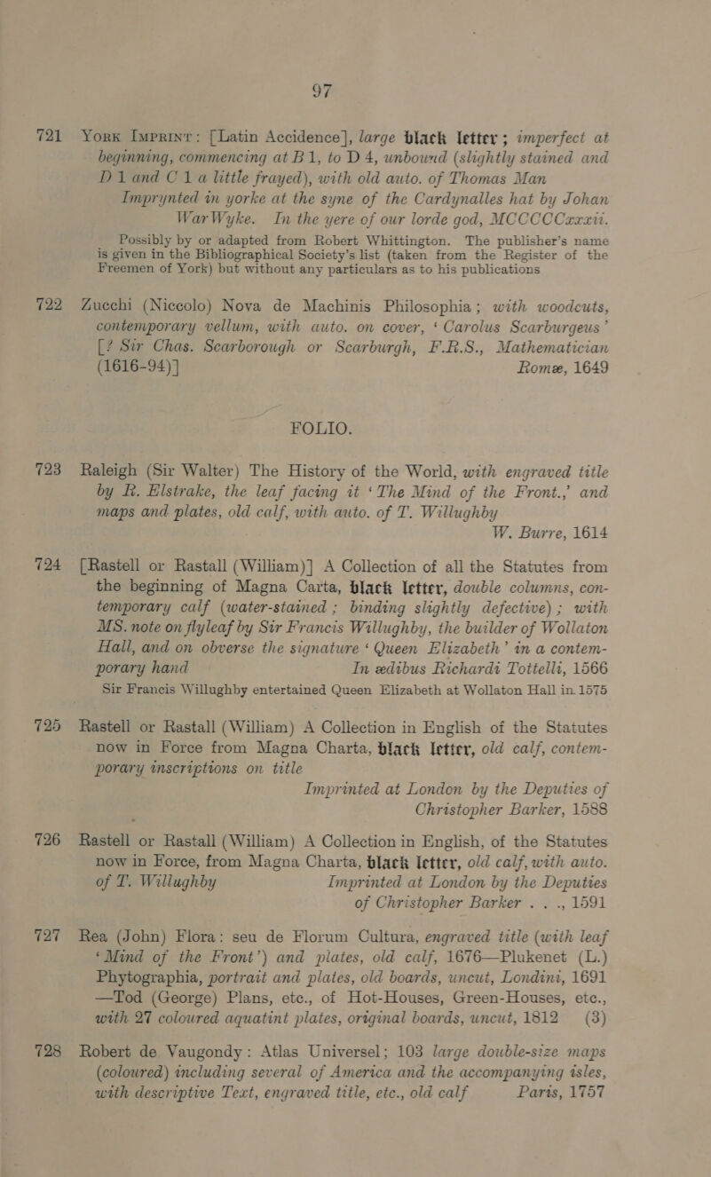 721 722 723 724 726 127 728 TF York Imprint: [Latin Accidence], large black letter ; imperfect at beginning, commencing at B1, to D4, unbound (slightly stained and Diand C1a little frayed), with old auto. of Thomas Man Imprynted in yorke at the syne of the Cardynalles hat by Johan WarWyke. In the yere of our lorde god, MCCCCCrrait. Possibly by or adapted from Robert Whittington. The publisher’s name is given in the Bibliographical Society’s list (taken from the Register of the Freemen of York) but without any particulars as to his publications Zucchi (Niccolo) Nova de Machinis Philosophia; with woodcuts, contemporary vellum, with auto. on cover, ‘ Carolus Scarburgeus ’ [? Sir Chas. Scarborough or Scarburgh, F.R.S., Mathematician (1616-94) } Rome, 1649 FOLIO. Raleigh (Sir Walter) The History of the World, with engraved title by fi. Elstrake, the leaf facing it ‘The Mind of the Front., and maps and plates, old calf, with auto. of T. Willughby W. Burre, 1614 [Rastell or Rastall (William)] A Collection of all the Statutes from the beginning of Magna Carta, black letter, dowble columns, con- temporary calf (water-stained ; binding slightly defective) ; with MS. note on flyleaf by Sir Francis Willughby, the builder of Wollaton Hall, and on obverse the signature ‘ Queen Elizabeth’ in a contem- porary hand In edibus Richardi Tottelli, 1566 Sir Francis Willughby entertained Queen Elizabeth at Wollaton Hall in 1575 now in Force from Magna Charta, black Ietter, old calf, contem- porary inscriptions on title Imprinted at London by the Deputies of Christopher Barker, 1588 Rastell or Rastall (William) A Collection in English, of the Statutes now in Force, from Magna Charta, black letter, old calf, with auto. of T. Willughby Imprinted at London by the Deputtes of Christopher Barker . . ., 1591 Rea (John) Flora: seu de Florum Cultura, engraved title (with leaf ‘Mind of the Front’) and plates, old calf, 1676—Plukenet (L.) Phytographia, portrait and plates, old boards, uncut, Londint, 1691 —Tod (George) Plans, etc., of Hot-Houses, Green-Houses, etce., with 27 coloured aquatint plates, original boards, uncut, 1812 (3) Robert de Vaugondy: Atlas Universel; 103 large double-size maps (coloured) including several of America and the accompanying isles, with descriptive Text, engraved title, etc., old calf Parts, 1757