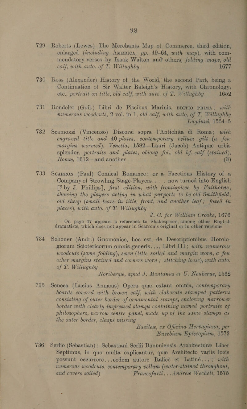 129 730 731 133 734 739 736 98 Roberts (Lewes) The Merchants Map of Commerce, third edition, enlarged (including AmEricA, pp. 49-64, with map), with com- mendatory verses by Isaak Walton and others, folding maps, old calf, with auto. of T. Willughby 1677 Ross (Alexander) History of the World, the second Part, being a Continuation of Sir Walter Raleigh’s History, with Chronology, etc., portrait on title, old calf, with auto. of T. Willughby 1652 Rondelet (Guil.) Libri de Piscibus Marinis, EpITIO PRIMA; with numerous woodcuts, 2 vol. in 1, old calf, with auto. of T. Willughby Lugdunt, 1554-5 Seamozzi (Vincenzo) Discorsi sopra l’Antichita di Roma; with engraved ttle and 40 plates, contemporary vellum gilt (a few margins wormed), Venetia, 1582—Lauri (Jacob) Antique urbis splendor, portraits and plates, oblong fol., old hf. calf (stained), Rome, 1612—and another 3  Scarron (Paul) Comical Romance: or a Facetious History of a Company of Strowling Stage-Players . . . now turned into English [? by J. Phillips], first edition, with frontispiece by Faithorne, showing the players acting in what purports to be old Smithfield, old sheep (small tears in litle, front, and another leaf; foxed im places), with auto. of T. Wallughby J.C. for Walltam Crooke, 1676 On page 17 appears a reference to Shakespeare, among other English dramatists, which does not appear in Scarron’s original or in other versions giorum Sciotericorum omnis generis..., Libri II]; with nwmerous woodcuts (some folding), sewn (title soiled and margin worn, a few other margins stained and corners worn ; stitching loose), wth auto. of T. Willughby Noriberge, apud J. Montanus et U. Neuberus, 1562 Seneca (Lucius Annus) Opera que extant omnia, contemporary boards covered with brown calf, with elaborate stamped patterns consisting of outer border of ornamental stanups, enclosing narrower border with clearly impressed stamps containing named portraits of philosophers, narrow centre panel, made up of the same stamps as the outer border, clasps missing 3 Bastlex, ex Officina Hervagiana, per EHusebium Episcopium, 1573 Serlio (Sebastian) : Sebastiani Serlii Bononiensis Architecture: Liber Septimus, in quo multa explicantur, que Architecto variis locis possunt occurrere...eodem autore Italicé et Latiné...; with numerous woodcuis, contemporary vellum (water-stained throughout, and covers soiled) Francofurtt...Andree Wechels, 1578 ee 