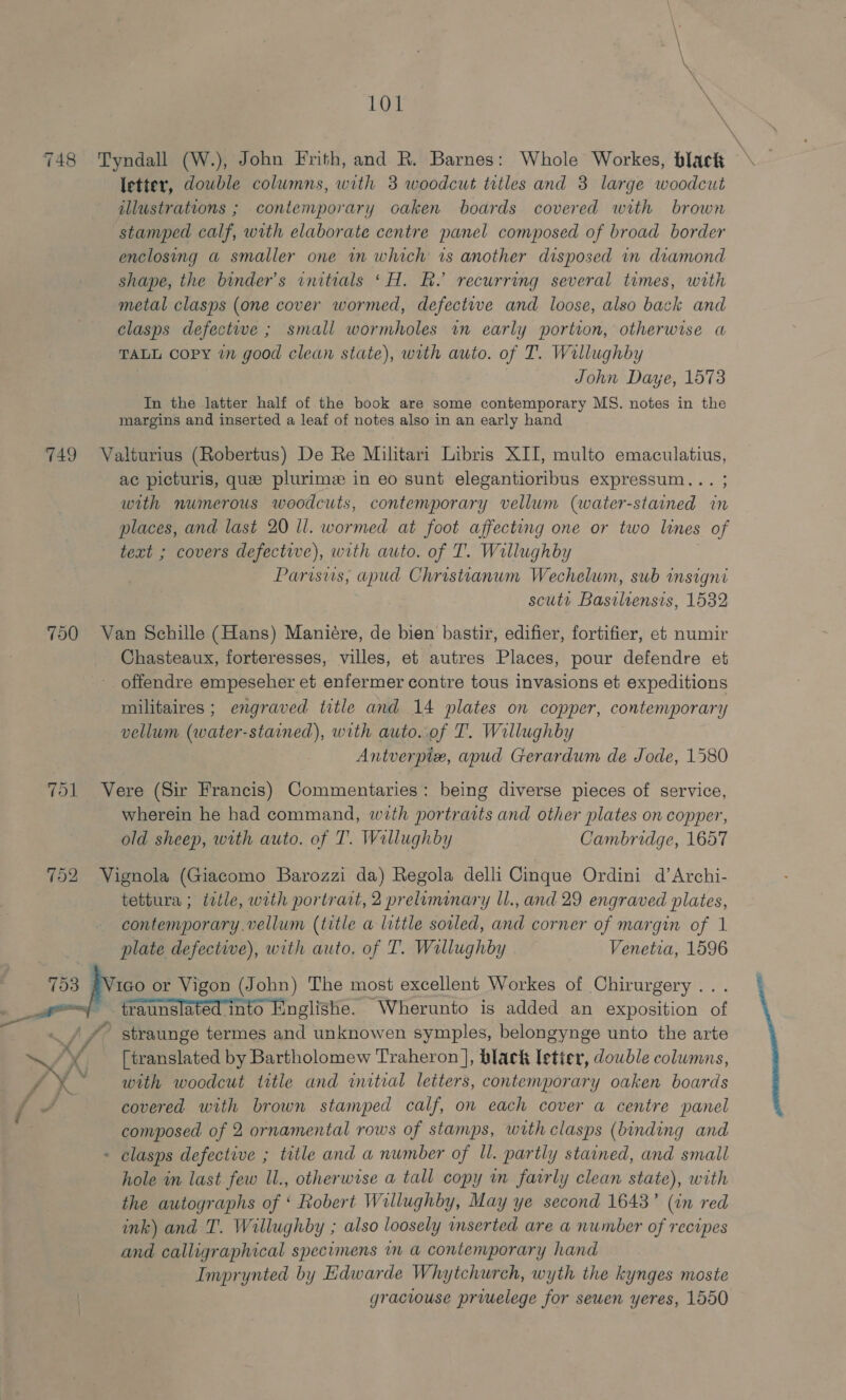 LOL \ 748 Tyndall (W.), John Frith, and R. Barnes: Whole Workes, black letter, double columns, with 3 woodcut titles and 3 large woodcut illustrations ; contemporary oaken boards covered with brown stamped calf, with elaborate centre panel composed of broad border enclosing a smaller one in which is another disposed in dramond shape, the binder’s initials ‘H. Rh. recurring several times, with metal clasps (one cover wormed, defective and loose, also back and clasps defective ; small wormholes in early portion, otherwise a TALL copy in good clean state), with auto. of T. Willughby John Daye, 1573 In the latter half of the book are some contemporary MS. notes in the margins and inserted a leaf of notes also in an early hand 749 Valturius (Robertus) De Re Militari Libris XII, multo emaculatius, ac picturis, que plurime in eo sunt elegantioribus expressum... ; with numerous woodcuts, contemporary vellum (water-stained in places, and last 20 ll. wormed at foot affecting one or two lines of text ; covers defective), with auto. of T. Willughby | Parisus, apud Christianum Wechelum, sub insigni scuts Basilrensis, 1532 750 Van Schille (Hans) Manieére, de bien bastir, edifier, fortifier, et numir Chasteaux, forteresses, villes, et autres Places, pour defendre et offendre empeseher et enfermer contre tous invasions et expeditions militaires ; engraved title and 14 plates on copper, contemporary vellum (water-stained), with auto. of T. Willughby Antverple, apud Gerardum de Jode, 1580 751 Vere (Sir Francis) Commentaries: being diverse pieces of service, wherein he had command, with portraits and other plates on copper, old sheep, with auto. of T. Willughby Cambridge, 1657 752 Vignola (Giacomo Barozzi da) Regola delli Cinque Ordini d’Archi- tettura ; ttle, with portrait, 2 preliminary ll., and 29 engraved plates, contemporary. vellum (title a little sorled, and corner of margin of 1 plate defective), with auto. of T. Wallughby Venetia, 1596 753 #Vico or Vigon (John) The most excellent Workes of Chirurgery... ~ traunslated into Englishe. Wherunto is added an exposition of ._ / /&gt; straunge termes and unknowen symples, belongynge unto the arte / [translated by Bartholomew Traheron ], black letier, double columns, ny with woodcut trtle and initial letters, contemporary oaken boards cae’ covered with brown stamped calf, on each cover a centre panel - clasps defective ; title and a number of Ul. partly stained, and small hole in last few ll., otherwise a tall copy mm fairly clean state), with the autographs of ‘ Robert Willughby, May ye second 1643’ (in red ink) and T. Willughby ; also loosely inserted are a number of recipes and calligraphical specimens in a contemporary hand Imprynted by Edwarde Whytchurch, wyth the kynges moste graciouse priuelege for seuen yeres, 1550 