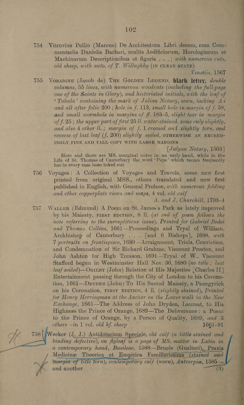 | . 754 Vitruvius Pollio (Marcus) De Architectura Libri decem, cum Com- mentariis Danielis Barbari, multis Aedificiorum, Horologiorum et Machinarum DeserpHgei has et figuris . . .; wath nwmerous cuts, old sheep, with auto. of T. W 7illughby (IN CLEAN STATE) Venetiis, 1567 . 755 Voratane (Jacob de) THe Gonpen Lecenp, black letier, dowbdle columns, 55 lines, with numerous woodcuts (including the full-page one of the Saints in Glory), and historiated initials, with the leaf of ‘Tabula’ containing the mark of Julian Notary, sewn, lacking At and all after folio 200 ; hole in f. 113, small hole in margin of f. 58, and small wormhole in margins of ff. 183-5, slight tear in margin of f. 25 ; the upper part of first 25 Il. water-stained, some only slightly, and also 4 other ll. ; margin of f. 1 creased and slightly torn, and reverse of last leaf (f. 200) slightly soiled, otHERWISE AN EXCEED- INGLY FINE AND TALL COPY WITH LARGE MARGINS [Julyan Notary, 1503] Here and there are MS. marginal notes in an early hand, while in the Life of St. Thomas of Canterbury the word ‘Pope’ which recurs frequently has in every case been inked out 756 Voyages: A Collection of Voyages and Travels, some now first printed from original MSS., others translated and now first published in English, with General Preface, with numerous folding and. other copperplate views and maps, 4 vol. old calf A. and J. Churchill, 1703-4 757 Wawuwuer (Hdmund) A Poem on St. James’s Park as lately improved by his Maiesty, First EDITION, 8 Il. (at end of poem foliows the note referring to the surreptitious issue), Printed for Gabriel Bedel and Thomas Collins, 1661—Proceedings and Tryal of William, Archbishop of Canterbury ... [and 6 Bishops], 1688, wath 7 portraits on frontispiece, 1689—Arraignment, Trials, Conviction, and Condemnation of Sir Richard Grahme, Viscount Preston, and John Ashton for High Treason, 1691—Tryal of W., Viscount Stafford begun in Westminster Hall Novy. 30, 1680 (no title ; last leaf soled) —OaiLBy (John) Relation of His Majesties | Charles II] Entertainment passing through the City of London to his Corona- tion, 1661—DrypEn (John) To His Sacred Majesty, a Panegyrick on his Coronation, First EpiTion, 4 ll. (slightly stained), Printed for Henry Herringman at the Anchor on the Lower walk in the New Hachange, 1661—The Address of John Dryden, Laureat, to His Highness the Prince of Orange, 1689—The Deliverance: a Poem to the Prince of Orange, by a Person of Quality, 1659, and 3 others-—in 1 vol. old hf. sheep | 1661-91 ecker (J. J.) Antidotarium Speciale, old calf (a little stained and binding defective), on fla yleaf is a@ page of oe matter im Latin in a contemporary hand, Bastleae, 1588—Bruele (Gualteri),_ _Praxis omy Medicine Theorica_ et Hmpirica Familiarissima (stained ai and margin of title torn), contemporary caif (worn), Antverpize, 1585— and another (3) 