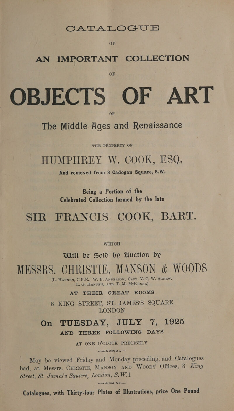 CATALOGU E&amp; OF AN IMPORTANT COLLECTION OF OBJECTS OF ART The Middle Ages and Renaissance THE PROPERTY OF HUMPHREY W. COOK, ESQ. And removed from 8 Cadogan Square, S.W. Being a Portion of the Celebrated Collection formed by the late SIR FRANCIS COOK, BART. WHICH - TL be Sold by Auction by MESSRS. CHRISTIE, MANSON &amp; WOODS (L. HannEN, C.B.E., W. B. ANDERSON, Capt. V. C. W. AGNEw, L. G. Hannen, anv T. M. MeKenna) AT THEIR GREAT ROOMS 8 KING STREET, ST. JAMES’S SQUARE LONDON On TUESDAY, JULY 7%, 1925 AND THREE FOLLOWING DAYS AT ONE O'CLOCK PRECISELY — 6 SS OS May be viewed Friday and Monday preceding, and Catalogues had, at Messrs. Curistm, Manson anp Woops’ Offices, 8 king Street, St. James's Square, London, S.W.1 8 S52 DO Catalogues, with Thirty-four Plates of Illustrations, price One Pound