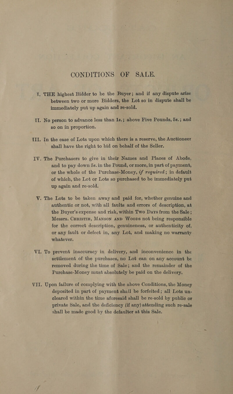 CONDITIONS OF SALE. between two or more Bidders, the Lot so in dispute shall be immediately put up again and re-sold. No person to advance less than 1s. ; above Five Pounds, 5s.; and so on in proportion. In the case of Lots upon which there is a reserve, the Auctioneer shall have the right to bid on behalf of the Seller. The Purchasers to give in their Names and Places of Abode, and to pay down 5s. in the Pound, or more, in part of payment, or the whole of the Purchase-Money, «f required; in default of which, the Lot or Lots so purchased to be immediately put up again and re-sold. authentic or not, with all faults and errors of description, at the Buyer’s expense and risk, within Two Days from the Sale ; Messrs. CHRISTIE, MANSON AND Woops not being responsible for the correct description, genuineness, or authenticity of, or any fault or defect in, any Lot, and making no warranty whatever. To prevent inaccuracy in delivery, and inconvenience in the settlement of the purchases, no Lot can on any account be removed during the time of Sale; and the remainder of the Purchase-Money must absolutely be paid on the delivery. Upon failure of complying with the above Conditions, the Money deposited in part of payment shall be forfeited; all Lots un- cleared within the time aforesaid shall be re-sold by public or private Sale, and the deficiency (if any) attending such re-sale shall be made good by the defaulter at this Sale.