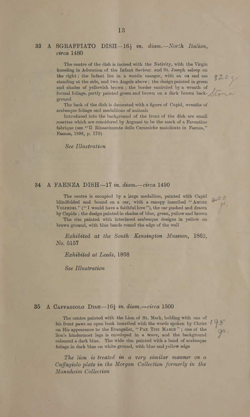 33 A SGRAFFIATO DISH—16} wm. diam.—Norih Italian, circa 1480 The centre of the dish is incised with the Nativity, with the Virgin kneeling in Adoration of the Infant Saviour. and St. Joseph asleep on the right; the Infant lies in a wattle manger, with an ox and ass 2 art standing at the side, and two Angels above ; the design painted ingreen ~ and shades of yellowish brown ; the border encircled by a wreath of » formal foliage, partly painted green and brown on a dark brown back- / A AA ground. . The back of the dish is decorated with a figure of Cupid, wreaths of arabesque foliage and medallions of animals Introduced into the background of the front of the dish are small rosettes which are considered by Argnani to be the mark of a Faventine fabrique (see ‘‘Il Rinascimente delle Ceramiche maiolicate in Faenza,”’ Faenza, 1898, p. 170) See Illustration 34 A FAENZA DISH—17 in. diam.—circa 1490 The centre is occupied by a large medallion, painted with Cupid blindfolded and bound on a car, with a canopy inscribed ‘‘ AMORE VOLFEDEL”’ (‘‘T would have a faithful love’’), the car pushed and drawn by Cupids ; the design painted in shades of blue, green, yellow and brown The rim painted with interlaced arabesque designs in yellow on brown ground, with blue bands round the edge of the well Hahibited at the South Kensington “Museum, 1862, No, 5157 Exhibited at Leeds, 1868 See Illustration 35 A Carracioto DisH—164 tn. diam.—circa 1500 The centre painted with the Lion of St. Mark, holding with one of his front paws an open book inscribed with the words spoken by Christ -/ on His appearance to the Evangelist, ‘‘ Pax Trpr Marce”’; one of the y lion’s hindermost legs is enveloped in a wave, and the background coloured a dark blue. The wide rim painted with a band of arabesque foliage in dark blue on white ground, with blue and yellow edge The lion 1s treated im a very similar manner on a Caffagiolo plate in the Morgan Collection formerly in the Mannhewm Collection