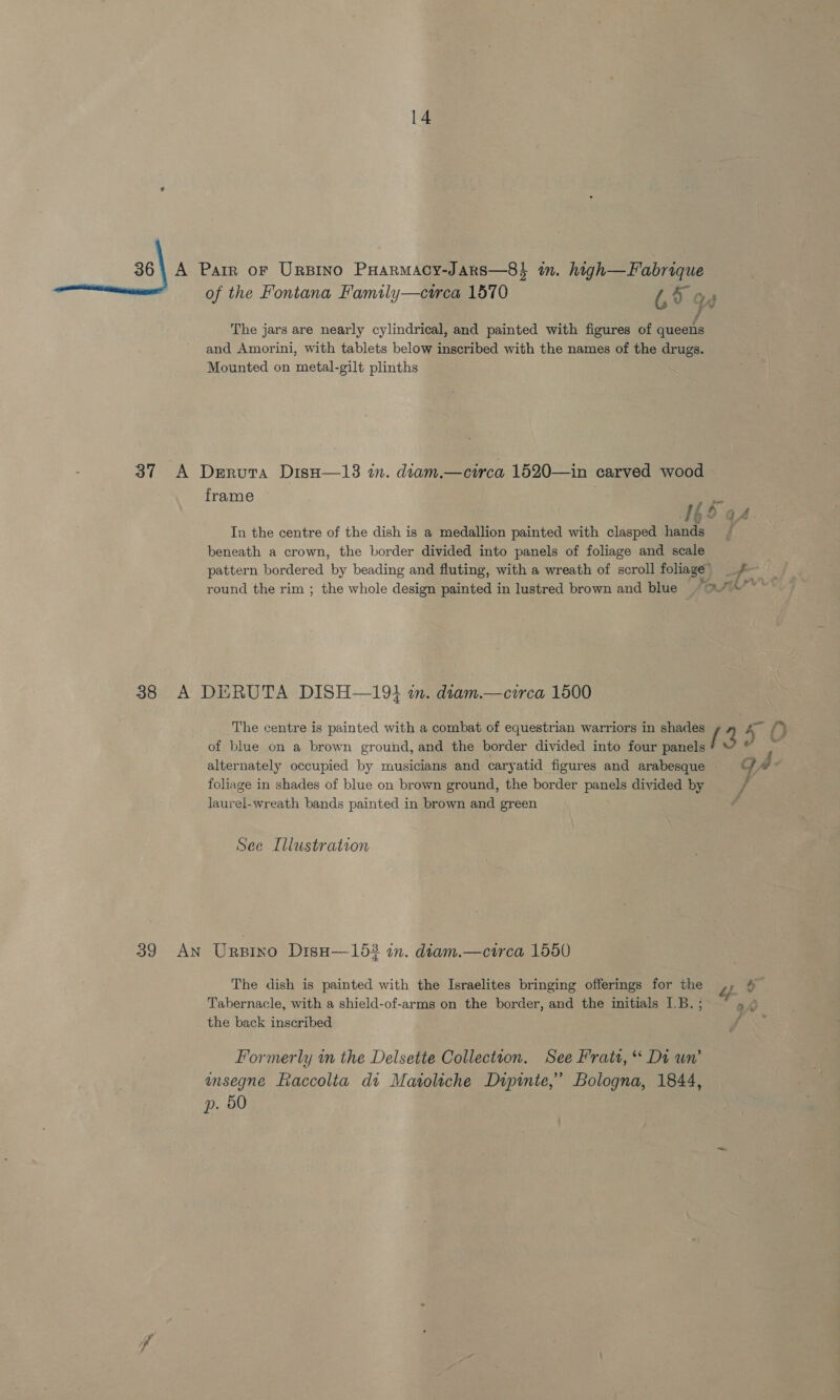 of the Fontana Family—cirea 1570 U5 o f The jars are nearly cylindrical, and painted with figures of queens and Amorini, with tablets below inscribed with the names of the drugs. Mounted on metal-gilt plinths 37 A Derura DisH—13 in. diam.—circa 1520—in carved wood frame a f f aA In the centre of the dish is a medallion painted with clasped hands beneath a crown, the border divided into panels of foliage and scale pattern bordered by beading and fluting, with a wreath of scroll foliage 38 A DERUTA DISH—194 in. diam.—circa 1500 The centre is painted with a combat of equestrian warriors in shades / 4 oi fy of blue on a brown ground, and the border divided into four panels eer alternately occupied by musicians and caryatid figures and arabesque ©” foliage in shades of blue on brown ground, the border panels divided by yf laurel-wreath bands painted in brown and green é See Illustration 39 An Urpino Dise—153 in. diam.—circa 1550 The dish is painted with the Israelites bringing offerings for the Tabernacle, with a shield-of-arms on the border, and the initials I.B. ; 9A the back inscribed A Formerly in the Delsette Collection. See Fratt, “ Di un’ ansegne Raccolta di Matoliche Dzipinte,’ Bologna, 1844, p. 50