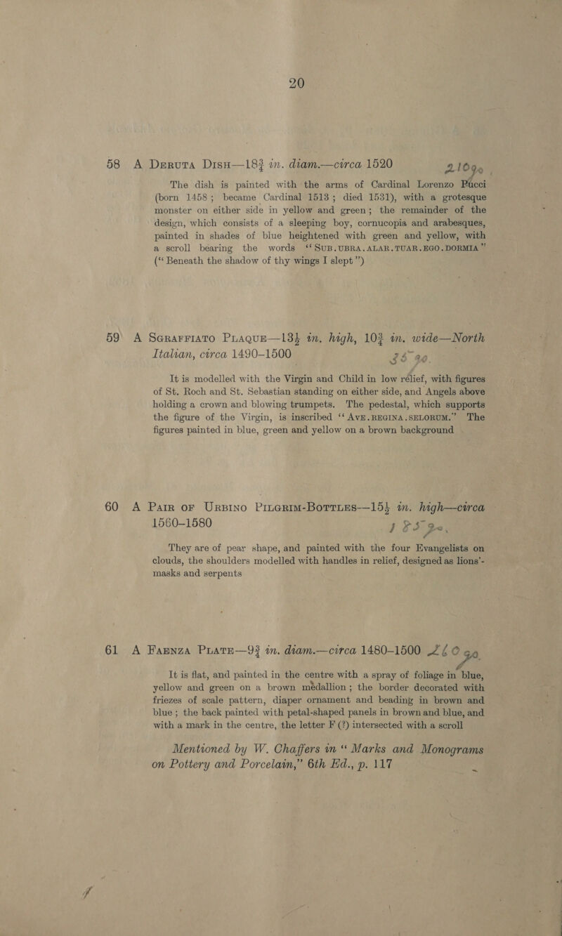 58 A Deruta Dish—183 in. diam.—circa 1520 9 1000 ow iS p UcCl The dish is painted with the arms of Cardinal Lorenzo (born 1458; became Cardinal 1513; died 1531), with a grotesque monster on either side in yellow and green; the remainder of the design, which consists of a sleeping boy, cornucopia and arabesques, painted in shades of blue heightened with green and yellow, with a scroll bearing the words ‘‘ SUB.UBRA.ALAR.TUAR.EGO.DORMIA ™ (‘‘ Beneath the shadow of thy wings I slept ”’) 59° A SeGRaFFIATO PLaqgue—13$ an. high, 102 m. wide —North Italian, circa 1490-1500 74 ae bY KM It is modelled with the Virgin and Child in low relief, with figures of St. Roch and St. Sebastian standing on either side, and Angels above holding a crown and blowing trumpets. The pedestal, which supports the figure of the Virgin, is inscribed ‘‘ AVE.REGINA.SELORUM.’ The figures painted in blue, green and yellow on a brown background 60 A Parr or Ursino Pinerim-Botries—15} im. high—cwrca 1560-1580 } F320 They are of pear shape, and painted with the four Evangelists on clouds, the shoulders modelled with handles in relief, designed as lions’- masks and serpents 61 A Fasnza PLatEe—93 in. diam.—circa 1480-1500 2/ © It is flat, and painted in the centre with a spray of foliage in blue, yellow and green on a brown médallion; the border decorated with friezes of scale pattern, diaper ornament and beading in brown and blue; the back painted with petal-shaped panels in brown and blue, and with a mark in the centre, the letter F (?) intersected with a scroll Mentioned by W. Chaffers in “ Marks and Monograms on Pottery and Porcelain,” 6th Ed., p. 117 ~