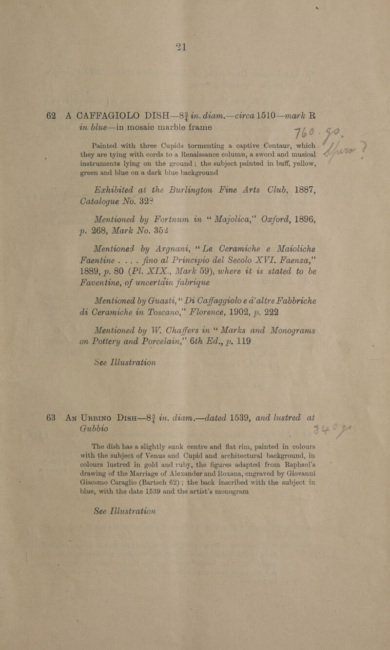in blwe—in mosaic marble frame 760. Painted with three Cupids tormenting a captive Centaur, which . , ff they are tying with cords to a Renaissance column, a sword and musical @ instruments lying on the ground; the subject painted in buff, yellow, green and blue on a dark blue background Exhibited at the Burlington Fine Aris Club, 1887, Catalogue No. 322 Mentioned by Fortnum wm * Majolica,’ Oxford, 1896, p. 268, Mark No. 352 Mentioned by Argnant, “Le Ceramiche e Maroliche Faentine. ... fino al Principio del Secolo XVI. Faenza,” 1889, p. 80 (Pl. XIX., Mark 59), where tt ts stated to be Faventine, of uncertain fabrique Mentioned by Guasti, ‘ Dt Caffaggtolo e a altre Fabbriche dt Ceramiche mn Toscano,” Florence, 1902, p. 222 Mentioned by W. Chaffers wn “ Marks and Monograms on Pottery and Porcelain,’ 6th Ed., p. 119 See Illustration 63 An Ursino Diso—8} in. diam.—dated 1539, and lustred at Gubbio cm The dish has a slightly sunk centre and flat rim, painted in colours with the subject of Venus and Cupid and architectural background, in colours lustred in gold and ruby, the figures adapted from Raphael’s drawing of the Marriage of Alexander and Roxana, engraved by Giovanni Giacomo Caraglio (Bartsch 62); the back inscribed with the subject in blue, with the date 1539 and the artist’s monogram