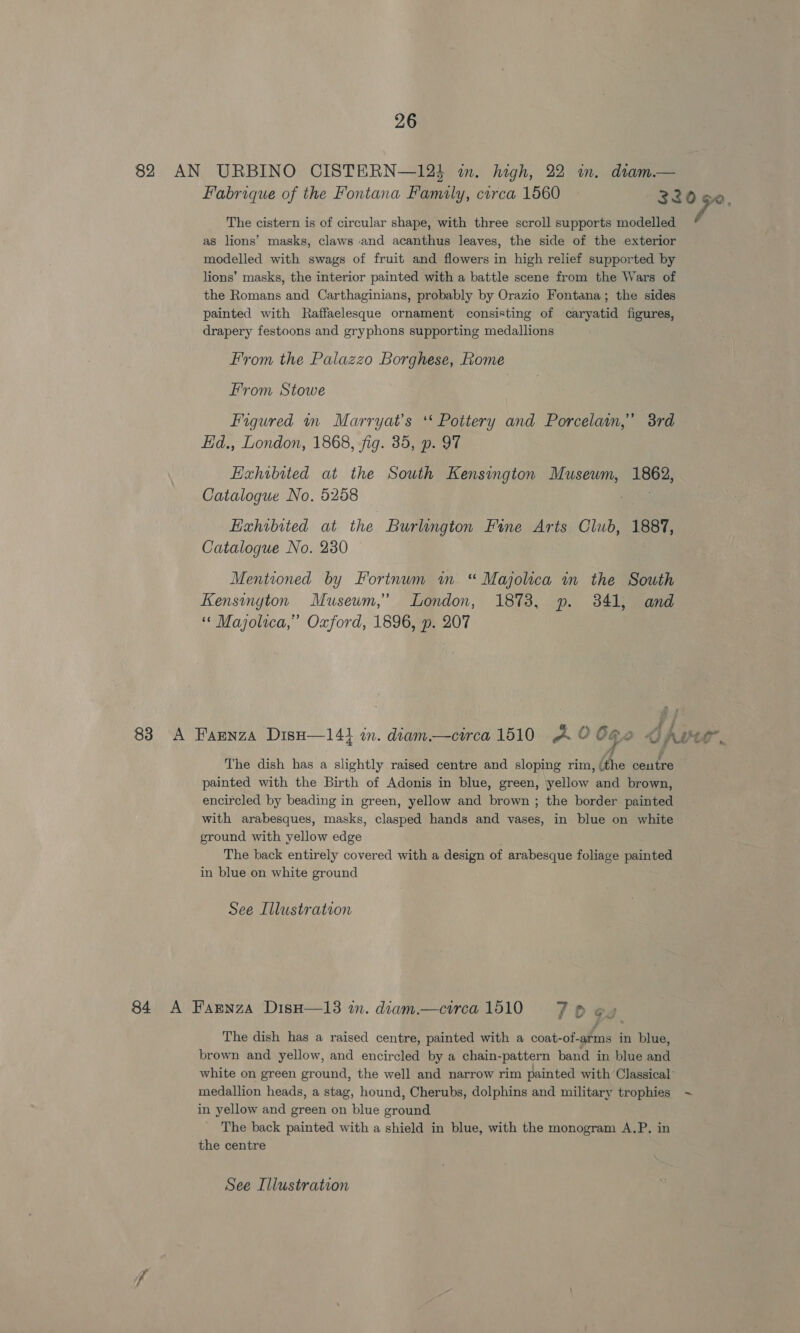 82 AN URBINO CISTERN—12i in. high, 22 in. dram.— Fabrique of the Fontana Family, carca 1560 320 Se The cistern is of circular shape, with three scroll supports modelled as lions’ masks, claws and acanthus leaves, the side of the exterior modelled with swags of fruit and flowers in high relief supported by lions’ masks, the interior painted with a battle scene from the Wars of the Romans and Carthaginians, probably by Orazio Fontana; the sides painted with Raffaelesque ornament consisting of caryatid figures, drapery festoons and gryphons supporting medallions From the Palazzo Borghese, Rome From Stowe Figured rn Marryat’s ‘* Pottery and Porcelain,” 3rd Ed., London, 1868, fig. 35, p. 97 Exhibited at the South Kensington Museum, 1862, Catalogue No. 5258 Exhibited at the Burlington Fine Arts Club, 1887, Catalogue No. 230 Mentioned by Fortnum im “ Majolica in the South Kensington Musewm,’ London, 1873, p. 341, and “ Majolica,” Oxford, 1896, p. 207 83 A Farnza DisH—141 in. diam.—circa 1510 2 o OG 2 Sips 7 a The dish has a slightly raised centre and sloping rim, doe eeutte painted with the Birth of Adonis in blue, green, yellow and brown, encircled by beading in green, yellow and brown ; the border painted with arabesques, masks, clasped hands and vases, in blue on white ground with yellow edge The back entirely covered with a design of arabesque foliage painted in blue on white ground See Illustration 84 A Farnza DisH—13 in. diam.—circa 1510 7 © Gg f The dish has a raised centre, painted with a coat-of-arms in blue, brown and yellow, and encircled by a chain-pattern band in blue and white on green ground, the well and narrow rim painted with Classical’ medallion heads, a stag, hound, Cherubs, dolphins and military trophies ~ in yellow and green on blue ground The back painted with a shield in blue, with the monogram A.P. in the centre