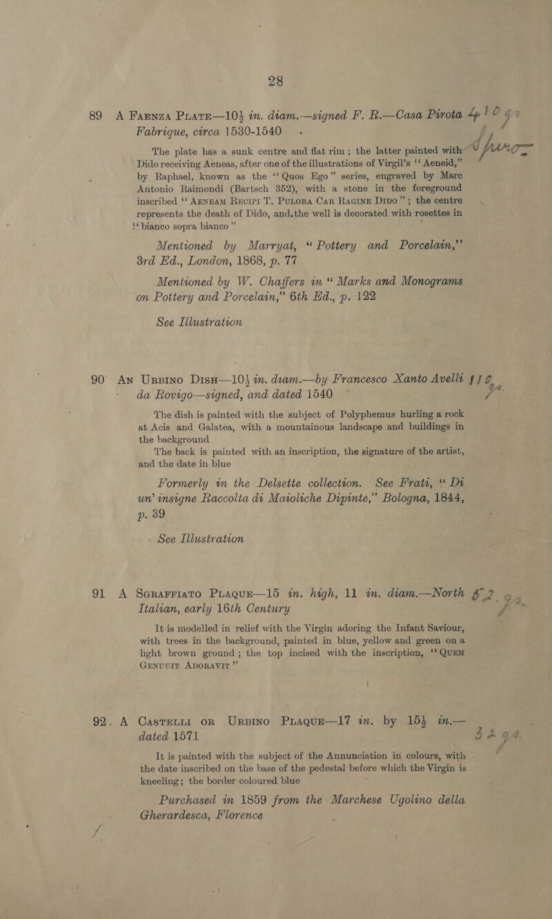 89 A Farnza PratE—10} in. diam.—signed F'. R.—Casa Pirota 4p! O 4 Fabrique, circa 1530-1540 é ; ty The plate has a sunk centre and flat rim ; the latter painted with _ fr ’ Dido receiving Aeneas, after one of the illustrations of Virgil’s ‘‘ Aeneid,” by Raphael, known as the ‘‘Quos Ego” series, engraved by Mare Antonio Raimondi (Bartsch 852), with a stone in the foreground inscribed ‘‘ AENEAM Recirr T. PuLora Car Racine Dipo”’; the centre . represents the death of Dido, and, the well is decorated with rosettes in ‘* bianco sopra bianco ” Mentioned by Marryat, “ Pottery and Porcelain,” 3rd Hd., London, 1868, p. 77 Mentioned by W. Chaffers m “ Marks and Monograms on Pottery and Porcelain,” 6th Hd., p. 122 See Illustration 90 An Urpino Diso—10} in. deam.—by Francesco Xanto Avellt ff 0 ' da Rovigo—signed, and dated 1540 The dish is painted with the subject of Polyphemus hurling a rock at Acis and Galatea, with a mountainous landscape and buildings in the background The back is painted with an inscription, the signature of the artist, and the date in blue Formerly tn the Delsette collection. See Frati, ‘* Da un’ insigne Faccolia di Matoliche Dipinte,’ Bologna, 1844, p. 39 See Illustration 91 A Serarriato Praqgue—15 in. high, 11 im. diam.—North £ 3 Italian, early 16th Century F, It is modelled in relief with the Virgin adoring the Infant Saviour, with trees in the background, painted in blue, yellow and green ona light brown ground; the top incised with the inscription, ‘‘ QUEM Genuvir ADORAVIT”’ 92. A CastentnI orn Urpino Praque—l7 in. by 155 m— dated 1571 It is painted with the subject of the Annunciation in colours, with - the date inscribed on the base of the pedestal ey which the Virgin is kneeling; the border coloured blue Purchased in 1859 from the Marchese Ugolino della Gherardesca, Florence Ces