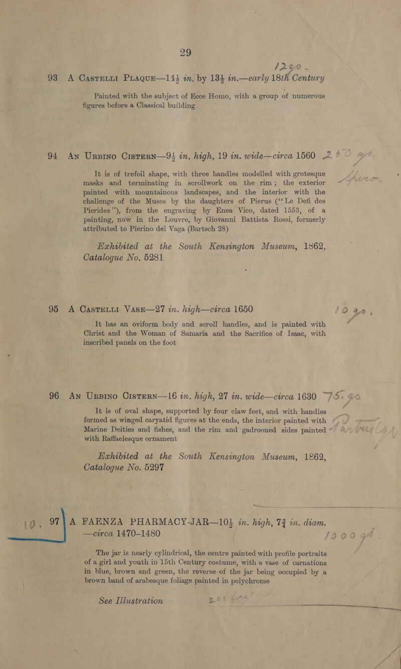 yaw pm OS , 93 A Casrenrt Prague—14} in. by 184 in.—early 18th Century Painted with the subject of Eece Homo, with a group of numerous figures before a Classical building 94 An Ursino CisteRN—9} in. high, 19 in. wide—circa 1560 .2 ° It is of trefoil shape, with three handles modelled with grotesque masks and terminating in scrollwork on the rim; the exterior painted with mountainous landscapes, and the interior with the challenge of the Muses by the daughters of Pierus (‘‘ Le Defi des Pierides’’), from the engraving by Enea Vico, dated 1553, of a painting, now in the Louvre, by Giovanni Battista Rossi, formerly attributed to Pierino del Vaga (Bartsch 28) Hxhibited at the South Kensington Museum, 1862, Catalogue No. 5281 95 A Castuni1 VasE—27 in. high—circa 1650 O a, a It has an oviform body and scroll handles, and is painted with Christ and the Woman of Samaria and the Sacrifice of Isaac, with inscribed panels on the foot 96 An Ursino CisteRN—16 in. high, 27 in. wide—circa 1630 “95: GX It is of oval shape, supported by four claw feet, and with handles formed as winged caryatid figures at the ends, the interior painted with . Marine Deities and fishes, and the rim and gadrooned sides painted “ with Raffaelesque ornament Exhibited at the South Kensington Museum, 1862, Catalogue No. 5297 —circa 1470-1480 © ;  The jar is nearly cylindrical, the centre painted with profile portraits of a girl and youth in 15th Century costume, with a vase of carnations in blue, brown and green, the reverse of the jar being occupied by a brown band of arabesque foliage painted in polychrome See Illustration a 3 ne rl et conrece: ae