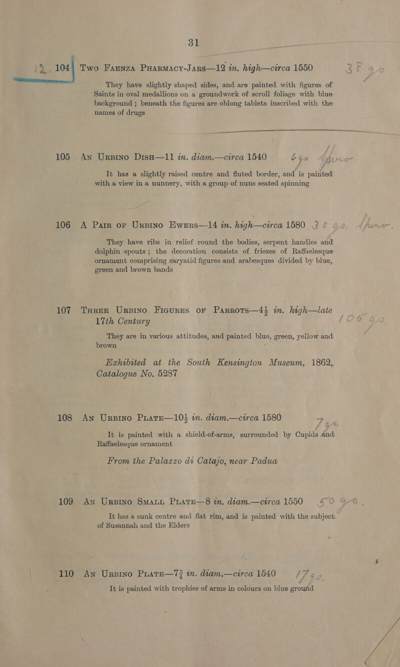  /) 104) Two Fannza Puarmacy-Jars—12 in. high—circa 1550 They have slightly shaped sides, and are painted with figures of Saints in oval medallions on a groundwork of scroll foliage with blue background ; beneath the figures are oblong tablets inscribed with the names of drugs 105 An Ursino DisH—11 in. diam.—circa 1540 b Ga It has a slightly raised centre and fluted border, and is painted with a view in a nunnery, with a group of nuns seated spinning 106 A Parr or Unsino Ewers—-14 im. high—circa 1580 3 They have ribs in relief round the bodies, serpent handles and’ dolphin ispouts; the decoration consists of friezes of Raffaelesque ornament comprising caryatid figures and arabesques divided by blue, green and brown bands 107 THree Ursino Ficures or Parrots—4s in. high—late 17th Century They are in various attitudes, and painted blue, green, yellow and brown ; Hahibited at the South Kensington Museum, 1862, Catalogue No. 5287 108 An Ursino Prate—104 in. diam.—circa 1580 It is painted with a shield-of-arms, surrounded by Cupids dnd Raffaelesque ornament From the Palazzo di Catajo, near Padua 109 An Urpino Smatt PLate—8 in. diam.—circa 1550 It has a sunk centre and flat rim, and is painted with the subject: of Susannah and the Elders , =—— (110 Aw Ursino Prate—7} im. diam.—circa 1540 It is painted with trophies of arms in colours on blue ground