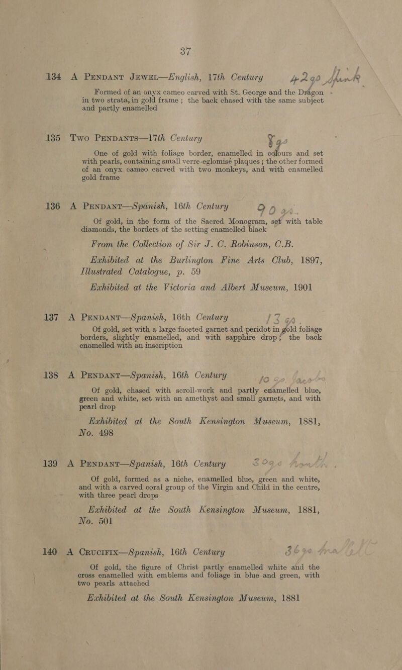 f\. Formed of an onyx cameo carved with St. George and the Dragon in two strata,in gold frame ; the back chased with the same subject and partly enamelled Two PEenpants—l7Tih Century y j p One of gold with foliage border, enamelled in colours and set with pearls, containing small verre-eglomisé plaques ; the other formed of an onyx cameo carved with two monkeys, and with enamelled gold frame PENDANT—Spanish, 16th Century 9 0 n Of gold, in the form of the Sacred nee of Pik table diamonds, the borders of the setting enamelled black From the Collection of Sir J. C. Robinson, C.B. Exhibited at the Burlington Fine Arts Club, 1897, Illustrated Catalogue, p. 59 Exhibited at the Victoria and Albert Museum, 1901 PEnDANT—Spanish, 16th Century Cary. Of gold, set with a large faceted garnet and perniats in gold foliage borders, slightly enamelled, and with sapphire drop; the back enamelled with an inscription PENDANT—Spanish, 16th Century iy ii Of gold, chased with scroll-work and partly enamelled » ae green and white, set with an amethyst and small garnets, and with pearl drop Exhibited at the South Kensington Museum, 1881, No. 498 PENDANT—Spanish, 16th Century 5 O9@ Of gold, formed as a niche, enamelled blue, green and white, and with a carved coral group of the Virgin and Child in the centre, with three pearl drops Haxhibited at the South Kensington Museum, 1881, No. 501 | oS CRUCIFIX—Spanish, 16th Century Of gold, the figure of Christ partly enamelled white and the cross enamelled with emblems and foliage in blue and green, with two pearls attached