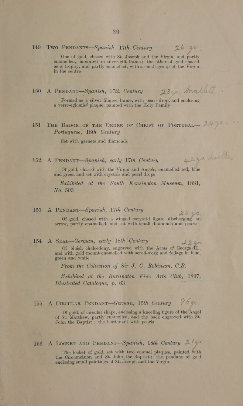 150 A - oe One of gold, chased with St. Joseph and the Virgin, and eae in the centre PENDANT—Spanish, 17th Century Wt fin‘ Fle Formed as a silver filigree frame, with pearl drop, and enclosing a verre-eglomisé plaque, painted with the Holy Family 152 A ES eee 154 A 155, A 156 A Portuguese, 18th Century Set with garnets and diamonds PENDANT—Spanish, early 17th Century Lz Of gold, chased with the Virgin and Angels, enamelled red, blue and green and set with crystals and pearl drops Exhibited at the South Kensingion Museum, 1881, No. 503 Penpant—Spanish, 17th Century re : Of gold, chased with a winged caryatid figure eee an arrow, partly enamelled, and set with small diamonds and pearls SEaL—German, early 18th Century 9p Of bluish chalcedony, engraved with the Arms of George it, and with gold mount enamelled with scroll-work and foliage in blue, green and white From the Collection of Sir J. C. Ranson: C.B. Exhibited at the Burlington Fine Arts Club, 1897, Illustrated ed p. 63 ”~ ,« pA CIRCULAR PENDANT-—German, 15th Century Of gold, of circular shape, enclosing a kneeling figure of the Angel of St. Matthew, partly enamelled, and the back engraved with St. John the Baptist; the border set with pearls Locker AND Penpant—Spanish, 18th Century 2/9 The locket of gold, set with two enamel plaques, painted with the Circumcision and St. John the Baptist; the pendant of gold enclosing small paintings of St. Joseph and the Virgin