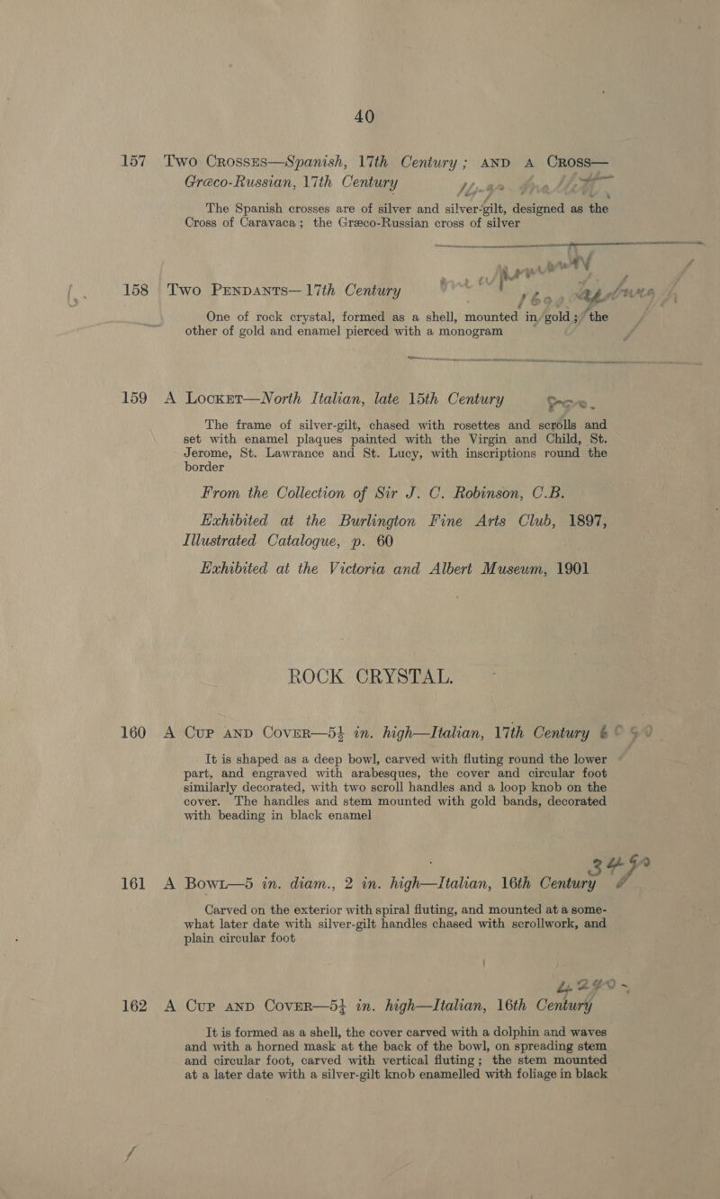 158 age Greco-Russian, Lith Century MW ae A &amp; The Spanish crosses are of silver and silver- ilt, ibid as he Cross of Caravaca; the Greeco-Russian cross of silver  ranma A é One of rock crystal, formed as a shell, mounted in, Baldy ‘the other of gold and enamel pierced with a monogram Senn  Asuron A Neavom knee a a The frame of silver-gilt, chased with rosettes and scrolls and set with enamel plaques painted with the Virgin and Child, St. Jerome, St. Lawrance and St. Lucy, with inscriptions round the border From the Collection of Sir J. C. Robinson, C.B. Exhibited at the Burlington Fine Arts Club, 1897, Illustrated Catalogue, p. 60 EHahibited at the Victoria and Albert Museum, 1901 ROCK CRYSTAL. It is shaped as a deep bowl, carved with fluting round the lower part, and engraved with arabesques, the cover and circular foot similarly decorated, with two scroll handles and a loop knob on the cover. The handles and stem mounted with gold bands, decorated with beading in black enamel  Saeed eA entero Carved on the exterior with spiral fluting, and mounted at a some- what later date with silver-gilt handles chased with scrollwork, and plain circular foot It is formed as a shell, the cover carved with a dolphin and waves and with a horned mask at the back of the bowl, on spreading stem and circular foot, carved with vertical fluting; the stem mounted at a later date with a silver-gilt knob enamelled with foliage in black