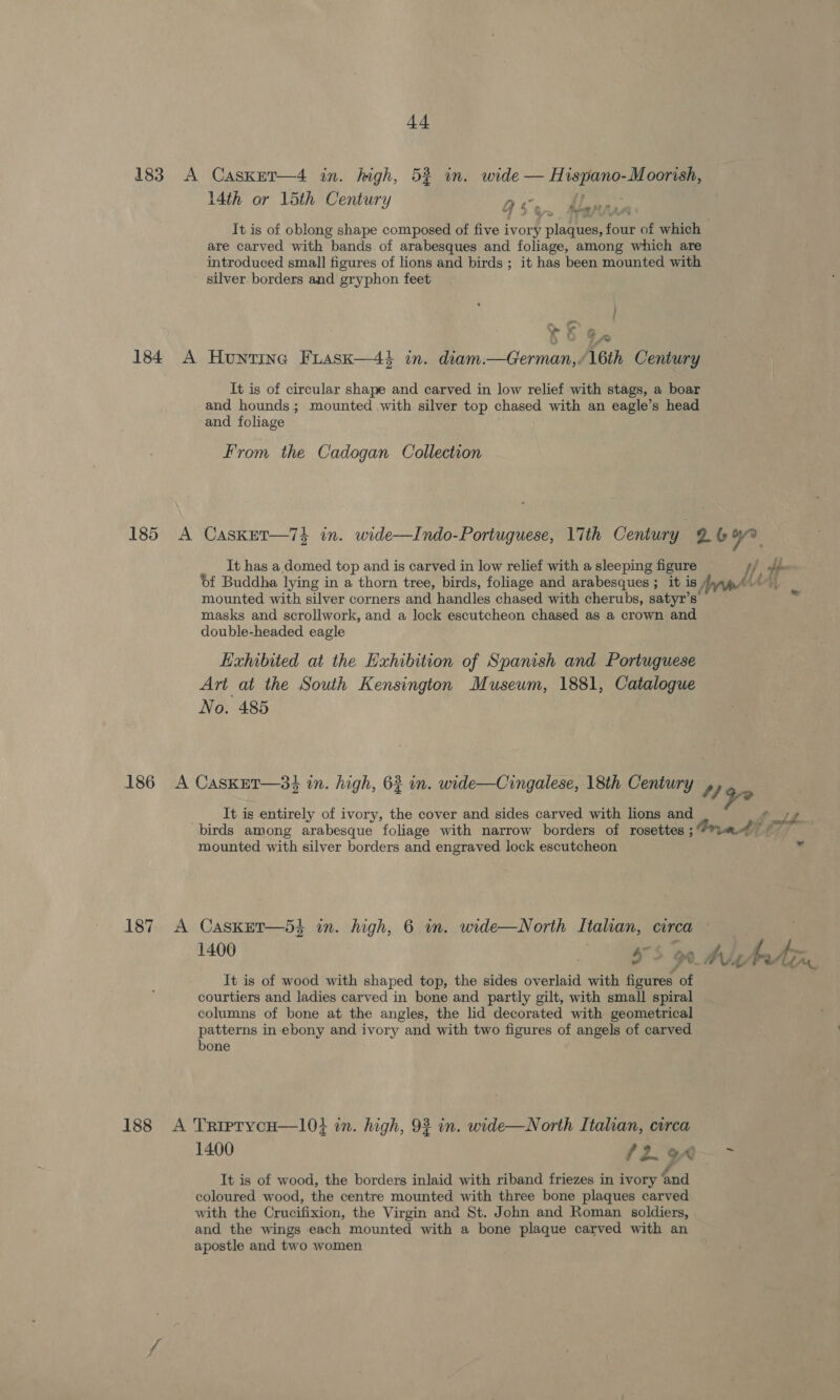 183 A Casknt—4 in. high, 52 in. wide — Hispano-Moorish, 14th or 15th Century ac. “ » irs Maps pap A It is of oblong shape composed of five ivory plaques, four of which | are carved with bands of arabesques and foliage, among which are introduced small figures of lions and birds ; it has been mounted with silver borders and gryphon feet » gre i ¥&amp; G- ow 184 A Hunting Fuask—4$ in. diam.—German, Ath Century It is of circular shape and carved in low relief with stags, a boar and hounds; mounted with silver top chased with an eagle’s head and foliage | From the Cadogan Collection 185 A CasketT—74 in. wide—Indo-Portuguese, 17th Century 26%. It has a domed top and is carved in low relief with a sleeping figure fh bee Of Buddha lying in a thorn tree, birds, foliage and arabesques ; it is Val ae tA mounted with silver corners and handles chased with cherubs, satyr’s’ ™ masks and scrollwork, and a lock escutcheon chased as a crown and double-headed eagle Kahibited at the Exhibition of Spanish and Portuguese Art at the South Kensington Museum, 1881, Catalogue No. 485 186 A CasKuT—3} in. high, 63 in. wide—Cingalese, 18th Century , ) 90 It is entirely of ivory, the cover and sides carved with lions and f UL birds among arabesque foliage with narrow borders of rosettes ; vat £7 mounted with silver borders and engraved lock escutcheon id 187 A CasKET—5} in. high, 6 in. wide—North Italian, circa . 1400 «S$ ohh It is of wood with shaped top, the sides overlaid with figures of courtiers and ladies carved in bone and partly gilt, with small spiral columns of bone at the angles, the lid decorated with geometrical patterns in-ebony and ivory and with two figures of angels of carved bone 188 &lt;A TrierycH—1l0} in. high, 93 in. wide—North Itahan, circa 1400 (2. 9A ~ It is of wood, the borders inlaid with riband friezes in ivory ‘nd coloured wood, the centre mounted with three bone plaques carved with the Crucifixion, the Virgin and St. John and Roman soldiers, and the wings each mounted with a bone plaque carved with an apostle and two women
