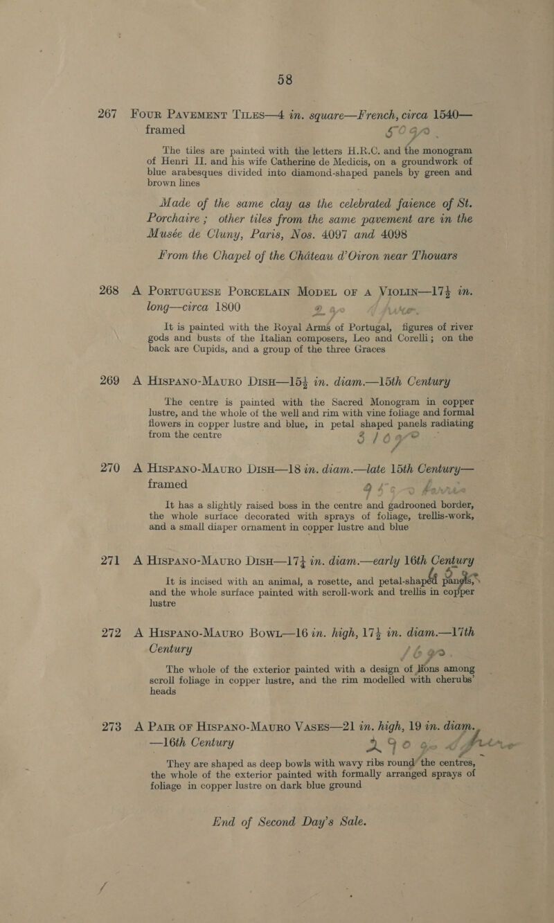 267 Four Pavement Trres—4 in. square—F rench, circa 1540— framed 5CGA Soa? fz The tiles are painted with the letters H.R.C. and the monogram of Henri II. and his wife Catherine de Medicis, on a groundwork of blue arabesques divided into diamond-shaped panels by green and brown lines Made of the same clay as the celebrated faience of St. Porchaire ; other tiles from the same pavement are in the Musée de Cluny, Paris, Nos. 4097 and 4098 rom the Chapel of the Chateau d’Oiron near Thouars 268 A PoRTUGUESE PoRCELAIN MopEL or A VioLIN—174 in. long—circa 1800 9 It is painted with the Royal Arms of Portugal, figures of river gods and busts of the Italian composers, Leo and Corelli; on the back are Cupids, and a group of the three Graces 269 A Hispano-Mavuro DisH—154 in. diam.—15th Century The centre is painted with the Sacred Monogram in copper lustre, and the whole of the well and rim with vine foliage and formal flowers in copper lustre and blue, in petal shaped panels radiating from the centre 2 / A ae ; a t4 a 270 A Hispano-Mauro DisH—18 in. diam.—late 15th Century— framed Oe &gt; far it has a slightly raised boss in the centre and gadrooned border, the whole surface decorated with sprays of foliage, trellis-work, and a small diaper ornament in copper lustre and blue 271 A Hispano-Mavuro Disa—17} in. diam.—early 16th Century It is incised with an animal, a rosette, and petal-shaped pan s and the whole surface painted with scroll-work and trellis in copper lustre 272 A Hispano-Mauro Bowi—l6 in. high, 174 in. diam.—lith Century S 6 ge. The whole of the exterior painted with a design of | ons among scroll foliage in copper lustre, and the rim modelled with cherubs’ heads 273 A Parr or Hispano-Mauro VasEes—2]1 in. high, 19 in. diam. —l6th Century 290 ¢@ : pri. XX Ff &gt; AS 4 a” They are shaped as deep bowls with wavy ribs round ‘the centres, * the whole of the exterior painted with formally arranged sprays of foliage in copper lustre on dark blue ground End of Second Day’s Sale.