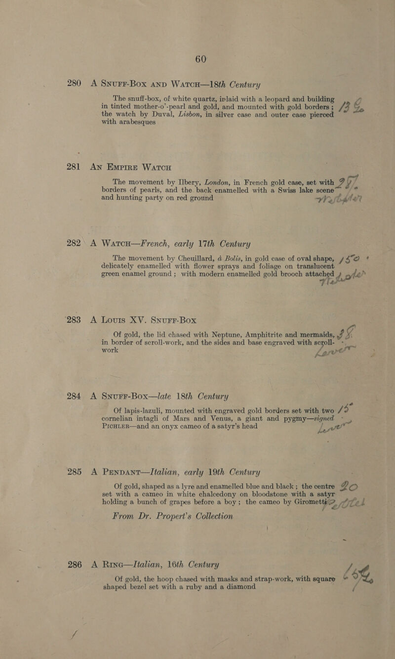 280 A SNurF-Box anp WatcH—18th Century The snuff-box, of white quartz, inlaid with a leopard and building 4, in tinted mother-o’-pearl and gold, and mounted with gold borders ; / ‘3 &amp; the watch by Duval, Lisbon, in silver case and outer case pierced with arabesques 281 An Emprre WatcoH poh | The movement by Ilbery, London, in French gold case, set with 7 y borders of pearls, and the back enamelled with a Swiss lake scene” ~ * and hunting party on red ground VV fod fer? 282 A Watcu—French, early 17th Century The movement by Cheuillard, d@ Bolis, in gold case of oval shape, / So ; delicately enamelled with flower sprays and foliage on translucent green enamel ground ; with modern enamelled gold brooch attached d.oté } se 4 bed \ 283 A Lovtis XV. SnurFr-Box Of gold, the lid chased with Neptune, Amphitrite and mermaids, Jf g in border of scroll-work, and the sides and base engraved with scroll- sae work ese A ap be / ort: as xf. rf. PO 284 A Snurr-Box—late 18th Century sé Of lapis-lazuli, mounted with engraved gold borders set with two 49 cornelian intagli of Mars and Venus, a giant and pygmy—szgned PICHLER—and an onyx cameo of a satyr’s head Ne we 285 A Penpant—lItalian, early 19th Century Of gold, shaped as a lyre and enamelled blue and black ; the centre 2 oO set with a cameo in white chalcedony on bloodstone with a satyr ‘ holding a bunch of grapes before a boy; the cameo by Gipoiie tee fULé i - From Dr. Propert’s Collection 286 A Rine—ltalian, 16th Century / Of gold, the hoop chased with masks and strap-work, with square + 6%, shaped bezel set with a ruby and a diamond ;