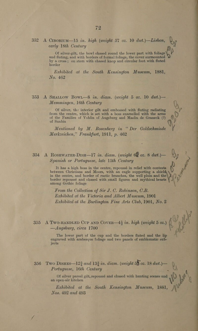392 A Crportum—15 in. high pee 57 oz. 10 dwt.)—Insbon, Qy early 18th Century A\; Of silver-gilt, the bowl chased round the lower part with {che and fluting, and with borders of formal foliage, the cover surmounted § by a cross; on stem with chased knop and circular foot with fluted border Exhibited at the South Kensington Museum, 1881, No. 462 q 353 A SHALLOW BowL—8 in. diam. (weight 5 oz. 10 dwt.)— Memmingen, 16th Century (}, 4 Of silver, the interior gilt and embossed with fluting radiating Vy : from the centre, which is set with a boss enamelled with the arms § of the Families of Vohlin of Augsburg and Maslin de ee (?) 4; of Suabia q y Mentioned by M. Rosenberg in “ Der Goldschmiede / It has a high boss in the centre, repoussé in relief with contests Spanish or Portuguese, late 15th Century between Christians and Moors, with an eagle supporting a = in the centre, and border of rustic branches, the well plain and the border repoussé and chased with small figures and mythical beasts among Gothic foliage Merkzeichen,” Frankfurt, 1911, p. 462 354 A RosEwareR-DisH—17 in. diam. (weight 68 oz. 8 dwt.)— Ys ; From the Collection of Sir J. C. Robinson, C.B. Hahibited at the Victoria and Albert Museum, 1901 Exhibited at the Burlington Fine Arts Club, 1901, No. 2 | 355 A Two-HANDLED CUP AND CoveR—44 in. high (weight 5 oz.) (* y yy —Augsburg, circa 1700 on i The lower part of the cup and the borders fluted and the lip r engraved with arabesque foliage and two panels of emblematic sub- jects ‘ 356 Two Disnes—123 and 133 in. diam. (weight 5§ oz. 18 dut.)— Portuguese, 16th Century Of silver parcel gilt, repoussé and chased with hunting scenes and py, an open-air kitchen Exhibited at the South Kensington Museum, 1881, Nos. 492 and 493