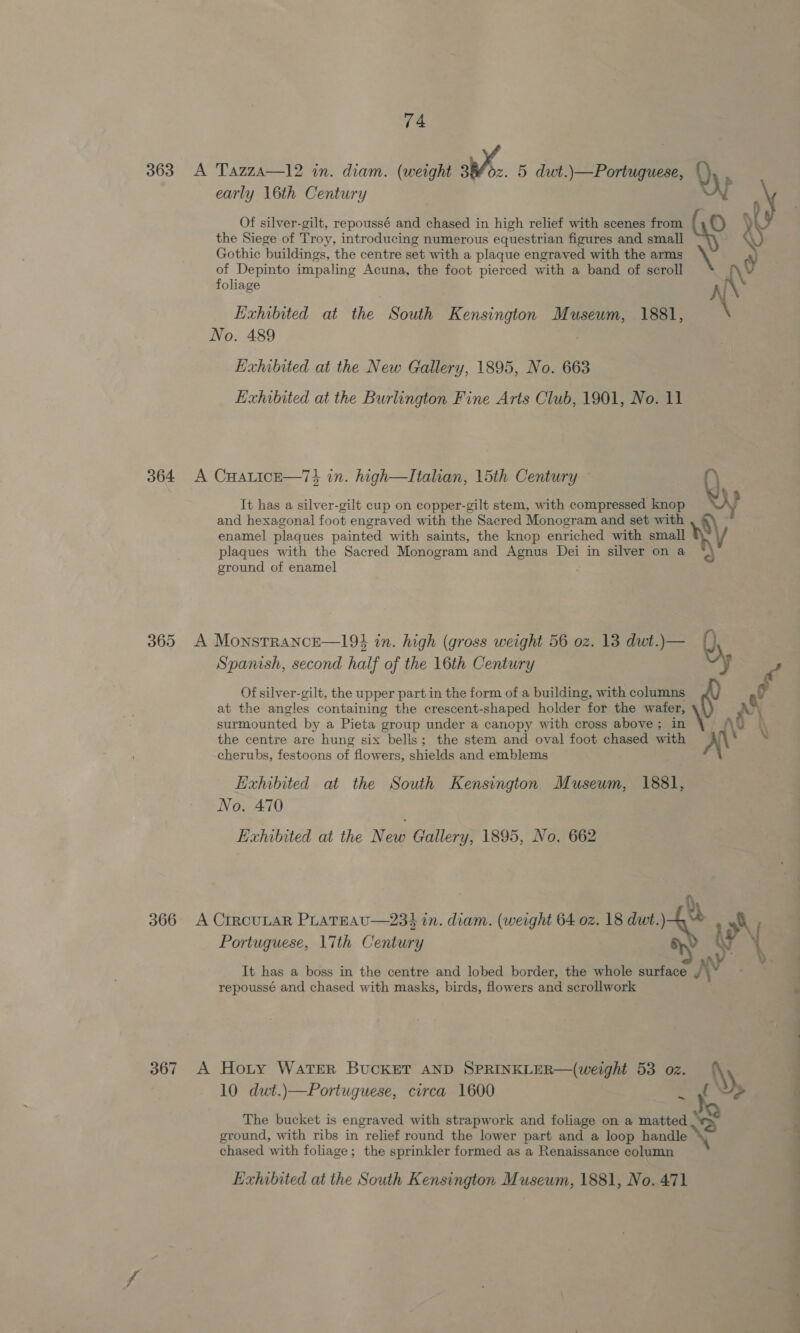 363 A Tazza—12 in. diam. (weight 386z. 5 dwt.)—Portuquese, early 16th Century Of silver-gilt, repoussé and chased in high relief with scenes from the Siege of Troy, introducing numerous equestrian figures and small Gothic buildings, the centre set with a plaque engraved with the arms of Depinto impaling Acuna, the foot pierced with a band of scroll foliage Exhibited at the South Kensington Museum, 1881, No. 489 Exhibited at the New Gallery, 1895, No. 663 Exhibited at the Burlington Fine Arts Club, 1901, No. 11 364 A CHatice—74 in. high—Italian, 15th Century — It has a silver-gilt cup on copper-gilt stem, with compressed knop and hexagonal foot engraved with the Sacred Monogram and set with enamel plaques painted with saints, the knop enriched with small plaques with the Sacred Monogram and Agnus Dei in silver on a ground of enamel ‘ 365 A Monstrance—19$ in. high (gross weight 56 oz. 13 dwt.)— Spanish, second half of the 16th Century Of silver-gilt, the upper part in the form of a building, with columns at the angles containing the crescent-shaped holder for the wafer, surmounted by a Pieta group under a canopy with cross above ; in the centre are hung six bells; the stem and oval foot chased with cherubs, festoons of flowers, shields and emblems Exhibited at the South Kensington Museum, 1881, No. 470 Exhibited at the New Gallery, 1895, No. 662 Portuguese, \7th Century It has a boss in the centre and lobed border, the whole surface repoussé and chased with masks, birds, flowers and scrollwork 367 A Hoty WATER BUCKET AND SPRINKLER—(weight 53 oz. 10 dwt.)—Portuguese, circa 1600 ~ The bucket is engraved with strapwork and foliage on a matted ground, with ribs in relief round the lower part and a loop handle chased with foliage; the sprinkler formed as a Renaissance column Kxhibited at the South Kensington Museum, 1881, No. 471 &amp; € ny N &gt; Y —sSs Se ee ee ee 7. ope oO